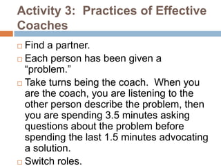 Activity 3: Practices of Effective
Coaches
 Find a partner.
 Each person has been given a
  “problem.”
 Take turns being the coach. When you
  are the coach, you are listening to the
  other person describe the problem, then
  you are spending 3.5 minutes asking
  questions about the problem before
  spending the last 1.5 minutes advocating
  a solution.
 Switch roles.
 