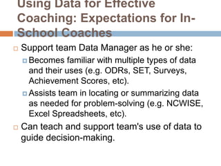 Using Data for Effective
Coaching: Expectations for In-
School Coaches
   Support team Data Manager as he or she:
     Becomes   familiar with multiple types of data
      and their uses (e.g. ODRs, SET, Surveys,
      Achievement Scores, etc).
     Assists team in locating or summarizing data
      as needed for problem-solving (e.g. NCWISE,
      Excel Spreadsheets, etc).
   Can teach and support team's use of data to
    guide decision-making.
 