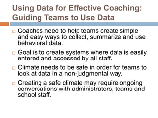 Using Data for Effective Coaching:
Guiding Teams to Use Data
   Coaches need to help teams create simple
    and easy ways to collect, summarize and use
    behavioral data.
   Goal is to create systems where data is easily
    entered and accessed by all staff.
   Climate needs to be safe in order for teams to
    look at data in a non-judgmental way.
   Creating a safe climate may require ongoing
    conversations with administrators, teams and
    school staff.
 