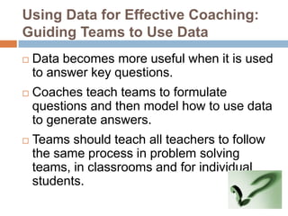 Using Data for Effective Coaching:
Guiding Teams to Use Data
   Data becomes more useful when it is used
    to answer key questions.
   Coaches teach teams to formulate
    questions and then model how to use data
    to generate answers.
   Teams should teach all teachers to follow
    the same process in problem solving
    teams, in classrooms and for individual
    students.
 