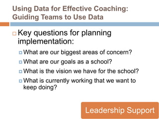 Using Data for Effective Coaching:
Guiding Teams to Use Data

   Key questions for planning
    implementation:
     What   are our biggest areas of concern?
     What   are our goals as a school?
     What   is the vision we have for the school?
     Whatis currently working that we want to
     keep doing?


                              Leadership Support
 