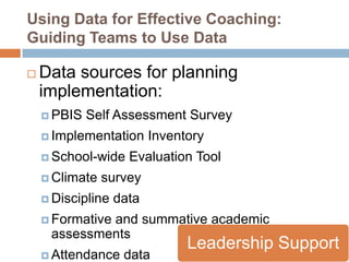 Using Data for Effective Coaching:
Guiding Teams to Use Data

   Data sources for planning
    implementation:
     PBIS   Self Assessment Survey
     Implementation      Inventory
     School-wide    Evaluation Tool
     Climate   survey
     Discipline   data
     Formative
             and summative academic
     assessments
                                Leadership Support
     Attendance    data
 