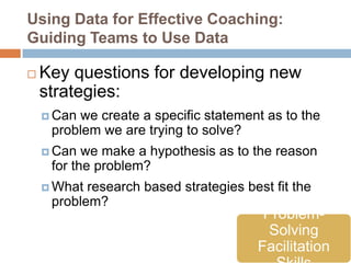 Using Data for Effective Coaching:
Guiding Teams to Use Data

   Key questions for developing new
    strategies:
     Canwe create a specific statement as to the
     problem we are trying to solve?
     Can  we make a hypothesis as to the reason
     for the problem?
     What research based strategies best fit the
     problem?
                                        Problem-
                                         Solving
                                       Facilitation
 