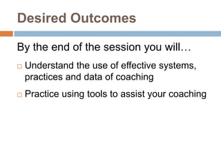 Desired Outcomes

By the end of the session you will…
   Understand the use of effective systems,
    practices and data of coaching
   Practice using tools to assist your coaching
 