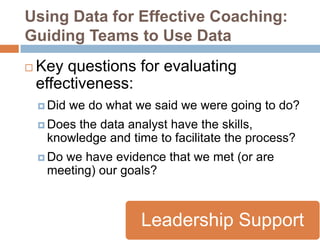 Using Data for Effective Coaching:
Guiding Teams to Use Data
   Key questions for evaluating
    effectiveness:
     Did   we do what we said we were going to do?
     Doesthe data analyst have the skills,
     knowledge and time to facilitate the process?
     Do
       we have evidence that we met (or are
     meeting) our goals?



                        Leadership Support
 