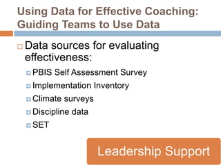Using Data for Effective Coaching:
Guiding Teams to Use Data
   Data sources for evaluating
    effectiveness:
     PBIS   Self Assessment Survey
     Implementation      Inventory
     Climate   surveys
     Discipline   data
     SET



                          Leadership Support
 