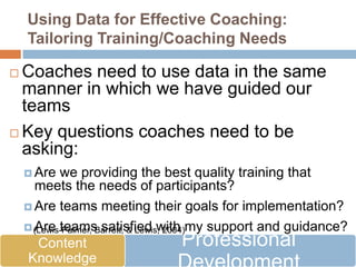 Using Data for Effective Coaching:
    Tailoring Training/Coaching Needs

 Coaches need to use data in the same
  manner in which we have guided our
  teams
 Key questions coaches need to be
  asking:
     Are   we providing the best quality training that
      meets the needs of participants?
     Are teams meeting their goals for implementation?

     (Lewis-Palmer, Barrett, & Lewis, 2004)my support and guidance?
      Are teams satisfied with
       Content                             Professional
     Are teams becoming increasingly independent over
     Knowledge
      time?
 