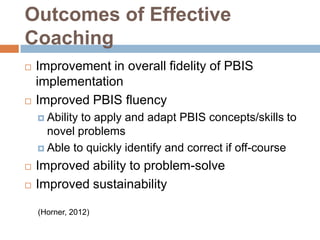 Outcomes of Effective
Coaching
   Improvement in overall fidelity of PBIS
    implementation
   Improved PBIS fluency
     Abilityto apply and adapt PBIS concepts/skills to
      novel problems
     Able to quickly identify and correct if off-course

   Improved ability to problem-solve
   Improved sustainability

    (Horner, 2012)
 