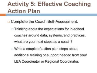 Activity 5: Effective Coaching
Action Plan
   Complete the Coach Self-Assessment.
     Thinking   about the expectations for in-school
     coaches around data, systems, and practices,
     what are your next steps as a coach?

     Write   a couple of action plan steps about
     additional training or support needed from your
     LEA Coordinator or Regional Coordinator.
 