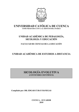 UNIVERSIDAD CATÓLICA DE CUENCA
          COMUNIDAD EDUCATIVA AL SERVICIO DEL PUEBLO




       UNIDAD ACADÉMICA DE PEDAGOGÍA,
           SICOLOGÍA Y EDUCACIÓN
         FACULTAD DE CIENCIAS DE LA EDUCACIÓN




UNIDAD ACADÉMICA DE ESTUDIOS A DISTANCIA




           SICOLOGÍA EVOLUTIVA
                 (CONTENIDO CIENTÍFICO)




Compilado por: DR. EDGAR CURAY BANEGAS




                    CUENCA – ECUADOR
                          2010
 