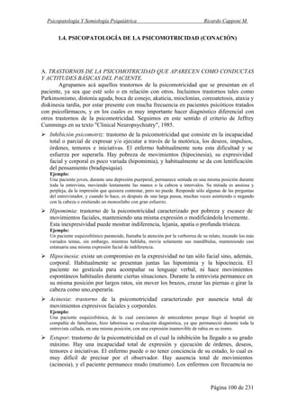 Psicopatología Y Semiología Psiquiátrica Ricardo Capponi M.
Página 100 de 231
1.4. PSICOPATOLOGÍA DE LA PSICOMOTRICIDAD (CONACIÓN)
A. TRASTORNOS DE LA PSICOMOTRICIDAD QUE APARECEN COMO CONDUCTAS
Y ACTITUDES BÁSICAS DEL PACIENTE.
Agrupamos acá aquellos trastornos de la psicomotricidad que se presentan en el
paciente, ya sea que esté solo o en relación con otros. Incluimos trastornos tales como
Parkinsonismo, distonía aguda, boca de conejo, akaticia, mioclonías, coreoatetosis, ataxia y
diskinesia tardía, por estar presente con mucha frecuencia en pacientes psicóticos tratados
con psicofármacos, y en los cuales es muy importante hacer diagnóstico diferencial con
otros trastornos de la psicomotricidad. Seguimos en este sentido el criterio de Jeffrey
Cummings en su texto "Clinical Neuropsychiatry", 1985.
Inhibición psicomotriz: trastorno de la psicomotricidad que consiste en la incapacidad
total o parcial de expresar y/o ejecutar a través de la motórica, los deseos, impulsos,
órdenes, temores e iniciativas. El enfermo habitualmente nota esta dificultad y se
esfuerza por superarla. Hay pobreza de movimientos (hipocinesia), su expresividad
facial y corporal es poco variada (hipomimia), y habitualmente se da con lentificación
del pensamiento (bradipsiquia).
Ejemplo:
Una paciente joven, durante una depresión puerperal, permanece sentada en una misma posición durante
toda la entrevista, moviendo lentamente las manos o la cabeza a intervalos. Su mirada es ansiosa y
perpleja, da la impresión que quisiera contestar, pero no puede. Responde sólo algunas de las preguntas
del entrevistador, y cuando lo hace, es después de una larga pausa, muchas veces asintiendo o negando
con la cabeza o emitiendo un monosílabo con gran esfuerzo.
Hipomimia: trastorno de la psicomotricidad caracterizado por pobreza y escasez de
movimientos faciales, manteniendo una misma expresión o modificándola levemente.
Esta inexpresividad puede mostrar indiferencia, lejanía, apatía o profunda tristeza.
Ejemplo:
Un paciente esquizofrénico paranoide, llamaba la atención por la verborrea de su relato, tocando los más
variados temas, sin embargo, mientras hablaba, movía solamente sus mandíbulas, manteniendo casi
estatuaria una misma expresión facial de indiferencia.
Hipocinesia: existe un compromiso en la expresividad no tan sólo facial sino, además,
corporal. Habitualmente se presentan juntas las hipomimia y la hipocinecia. El
paciente no gesticula para acompañar su lenguaje verbal, ni hace movimientos
espontáneos habituales durante ciertas situaciones. Durante la entrevista permanece en
su misma posición por largos ratos, sin mover los brazos, cruzar las piernas o girar la
cabeza como uno,esperaría.
Acinesia: trastorno de la psicomotricidad caracterizado por ausencia total de
movimientos expresivos faciales y corporales.
Ejemplo:
Una paciente esquizofrénica, de la cual carecíamos de antecedentes porque llegó al hospital sin
compañía de familiares, hizo laboriosa su evaluación diagnóstica, ya que permaneció durante toda la
entrevista callada, en una misma posición, con una expresión inamovible de rabia en su rostro.
Estupor: trastorno de la psicomotricidad en el cual la inhibición ha llegado a su grado
máximo. Hay una incapacidad total de expresión y ejecución de órdenes, deseos,
temores e iniciativas. El enfermo puede o no tener conciencia de su estado, lo cual es
muy difícil de precisar por el observador. Hay ausencia total de movimientos
(acinesia), y el paciente permanece mudo (mutismo). Los enfermos con frecuencia no
 