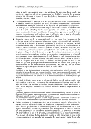 Psicopatología Y Semiología Psiquiátrica Ricardo Capponi M.
Página 101 de 231
miran a nadie, pero pueden mirar a su alrededor. La expresión facial puede ser
indiferente, o denotar sufrimiento, pesadumbre, perplejidad o angustia. En ocasiones
rechazan los alimentos, e incluso el agua. Puede haber incontinencia de esfínteres o
retención de orina y heces.
Exaltación psicomotriz: trastorno de la psicomotricidad que consiste en un aumento de
la actividad motórica y expresiva, con mayor iniciativa y espontaneidad, acompañado
frecuentemente de mayor velocidad en los procesos del pensamiento (taquipsiquia).
Sin embargo, toda esta hiperactividad le llega al observador como un comportamiento
que si bien está acelerado y habitualmente persiste como armónico, los objetivos y
metas aparecen inestables y cambiantes. El paciente no permanece inmóvil ni un
instante, constantemente está haciendo algo o hablando, todo lo cual es observado
como una psicomotricidad concordante con su afectividad.
Agitación: trastorno de la psicomotricidad, en que están los elementos de la
exaltación, pero donde predominan la inquietud motora y la impulsividad, y se pierde
el carácter de coherencia y aparente sentido de la conducta del exaltado. Acá el
paciente hace una serie de movimientos que traducen un estado de inquietud interna a
punto de estallar; se retuerce las manos, se toma la cabeza, el cabello, mueve los pies
constantemente, se levanta, se sienta, recorre la habitación, toca los objetos, etc. Puede
la agitación llegar al estado de raptus, en el que los pacientes se rasguñan a sí mismo
hasta la automutilación; gimen, insultan, lanzan ruidosas carcajadas que no vienen al
caso, hasta caer en un estado de descontrol total, durante el cual intentan huir, gritan,
agreden ferozmente, golpean ventanas, corren ciegamente contra puertas y paredes,
atacan a cualquiera que se les ponga por delante, intentan quitarse la vida, etc. El
estado de agitación puede presentarse bruscamente en sus formas más graves y no
necesariamente se va intensificando gradualmente. Así por ej., de un estado
estuporoso, el paciente puede pasar a un raptus en forma súbita.
Ejemplo:
Un paciente en fase depresiva presenta incongruencia entre una intensísima agitación psicomotriz y la
inhibición del pensar. Durante una presentación clínica resulta imposible mantenerlo sentado, inicia
movimientos expresivos que abortan, camina en múltiples direcciones como apremiado, se acerca y se
aleja de los entrevistadores. Esta agitación se da en dramático contraste con la inhibición psíquica que
presenta.
Actividad facilitada: trastorno de la psicomotricidad en que el paciente realiza una
hiperactividad en relación a que cuanto discurre mentalmente le parece hacedero y lo
pone en acción, sin presentar esa actitud reflexiva intermedia, entre pensamiento y
obra. Inicia negocios descabellados, amores absurdos, trabajos improductivos e
insólitos.
Ejemplos:
Un paciente hipomaniaco acaudalado cambia de nombre e iniciativa empresarial alrededor de 6 veces en
el curso de 2 años, movido fundamentalmente por el entusiasmo que le despiertan comentarios acerca
del mercado nacional, sin hacer los estudios de rigor del caso.
Una paciente en fase maniacal gasta todo su sueldo enjoyas que regala a sus amistades. Le vende la casa
de la cual vive de sus rentas a un señor que conoce hace una semana y que le promete matrimonio.
Fatiga: trastorno de la psicomotricidad que el paciente a menudo refiere como de
sentirse capaz de iniciar actividades con motivación, competencia y buen rendimiento,
pero a medida que transcurre el tiempo se va agotando con mucha rapidez, con lo cual
baja su rendimiento, motivación y capacidad para proseguir con su tarea. Es habitual
que este fenómeno se vea confirmado durante la entrevista. Al comienzo el paciente
está interesado en lo que se le pregunta, desea comunicarse y se muestra cooperador.
Poco a poco esta actitud declina, pudiendo llegar a la total indiferencia o si se siente
exigido, angustiarse por cumplir las demandas del entrevistador, hasta llegar a la
 