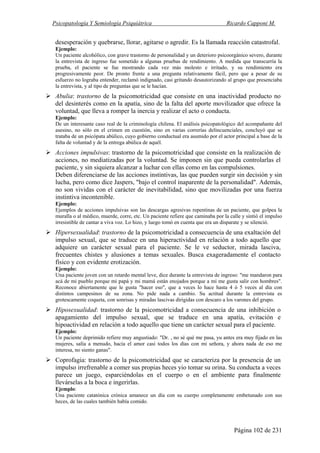 Psicopatología Y Semiología Psiquiátrica Ricardo Capponi M.
Página 102 de 231
desesperación y quebrarse, llorar, agitarse o agredir. Es la llamada reacción catastrofal.
Ejemplo:
Un paciente alcohólico, con grave trastorno de personalidad y un deterioro psicoorgánico severo, durante
la entrevista de ingreso fue sometido a algunas pruebas de rendimiento. A medida que transcurría la
prueba, el paciente se fue mostrando cada vez más molesto e irritado, y su rendimiento era
progresivamente peor. De pronto frente a una pregunta relativamente fácil, pero que a pesar de su
esfuerzo no lograba entender, reclamó indignado, casi gritando desautorizando al grupo que presenciaba
la entrevista, y al tipo de preguntas que se le hacían.
Abulia: trastorno de la psicomotricidad que consiste en una inactividad producto no
del desinterés como en la apatía, sino de la falta del aporte movilizador que ofrece la
voluntad, que lleva a romper la inercia y realizar el acto o conducta.
Ejemplo:
De un interesante caso real de la criminología chilena. El análisis psicopatológico del acompañante del
asesino, no sólo en el crimen en cuestión, sino en varias correrías delincuenciales, concluyó que se
trataba de un psicópata abúlico, cuyo gobierno conductual era asumido por el actor principal a base de la
falta de voluntad y de la entrega abúlica de aquél.
Acciones impulsivas: trastorno de la psicomotricidad que consiste en la realización de
acciones, no mediatizadas por la voluntad. Se imponen sin que pueda controlarlas el
paciente, y sin siquiera alcanzar a luchar con ellas como en las compulsiones.
Deben diferenciarse de las acciones instintivas, las que pueden surgir sin decisión y sin
lucha, pero como dice Jaspers, "bajo el control inaparente de la personalidad". Además,
no son vividas con el carácter de inevitabilidad, sino que movilizadas por una fuerza
instintiva incontenible.
Ejemplo:
Ejemplos de acciones impulsivas son las descargas agresivas repentinas de un paciente, que golpea la
muralla o al médico, muerde, corre, etc. Un paciente refiere que caminaba por la calle y sintió el impulso
irresistible de cantar a viva voz. Lo hizo, y luego tomó en cuenta que era un disparate y se silenció.
Hipersexualidad: trastorno de la psicomotricidad a consecuencia de una exaltación del
impulso sexual, que se traduce en una hiperactividad en relación a todo aquello que
adquiere un carácter sexual para el paciente. Se le ve seductor, mirada lasciva,
frecuentes chistes y alusiones a temas sexuales. Busca exageradamente el contacto
físico y con evidente erotización.
Ejemplo:
Una paciente joven con un retardo mental leve, dice durante la entrevista de ingreso: "me mandaron para
acá de mi pueblo porque mi papá y mi mamá están enojados porque a mí me gusta salir con hombres".
Reconoce abiertamente que le gusta "hacer eso", que a veces lo hace hasta 4 ó 5 veces al día con
distintos campesinos de su zona. No pide nada a cambio. Su actitud durante la entrevista es
grotescamente coqueta, con sonrisas y miradas lascivas dirigidas con descaro a los varones del grupo.
Hiposexualidad: trastorno de la psicomotricidad a consecuencia de una inhibición o
apagamiento del impulso sexual, que se traduce en una apatía, evitación e
hipoactividad en relación a todo aquello que tiene un carácter sexual para el paciente.
Ejemplo:
Un paciente deprimido refiere muy angustiado: "Dr. , no sé qué me pasa, yu antes era muy fijado en las
mujeres, salía a menudo, hacía el amor casi todos los días con mi señora, y ahora nada de eso me
interesa, no siento ganas".
Coprofagia: trastorno de la psicomotricidad que se caracteriza por la presencia de un
impulso irrefrenable a comer sus propias heces yio tomar su orina. Su conducta a veces
parece un juego, esparciéndolas en el cuerpo o en el ambiente para finalmente
llevárselas a la boca e ingerirlas.
Ejemplo:
Una paciente catatónica crónica amanece un día con su cuerpo completamente embetunado con sus
heces, de las cuales también había comido.
 