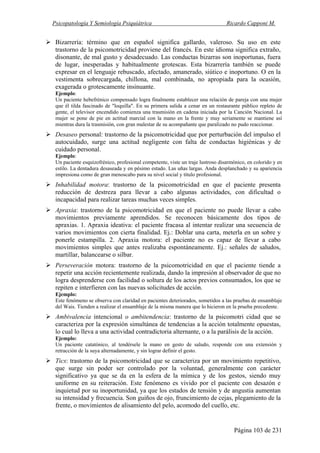 Psicopatología Y Semiología Psiquiátrica Ricardo Capponi M.
Página 103 de 231
Bizarrería: término que en español significa gallardo, valeroso. Su uso en este
trastorno de la psicomotricidad proviene del francés. En este idioma significa extraño,
disonante, de mal gusto y desadecuado. Las conductas bizarras son inoportunas, fuera
de lugar, inesperadas y habitualmente grotescas. Esta bizarrería también se puede
expresar en el lenguaje rebuscado, afectado, amanerado, siútico e inoportuno. O en la
vestimenta sobrecargada, chillona, mal combinada, no apropiada para la ocasión,
exagerada o grotescamente insinuante.
Ejemplo:
Un paciente hebefrénico compensado logra finalmente establecer una relación de pareja con una mujer
que él tilda fascinado de "loquilla". En su primera salida a cenar en un restaurante público repleto de
gente, el televisor encendido comienza una trasmisión en cadena iniciada por la Canción Nacional. La
mujer se pone de pie en actitud marcial con la mano en la frente y muy seriamente se mantiene así
mientras dura la trasmisión, con gran malestar de su acompañante que paralizado no pudo reaccionar.
Desaseo personal: trastorno de la psicomotricidad que por perturbación del impulso el
autocuidado, surge una actitud negligente con falta de conductas higiénicas y de
cuidado personal.
Ejemplo:
Un paciente esquizofrénico, profesional competente, viste un traje lustroso disarmónico, en colorido y en
estilo. La dentadura desaseada y en pésimo estado. Las uñas largas. Anda desplanchado y su apariencia
impresiona como de gran menoscabo para su nivel social y título profesional.
Inhabilidad motora: trastorno de la psicomotricidad en que el paciente presenta
reducción de destreza para llevar a cabo algunas actividades, con dificultad o
incapacidad para realizar tareas muchas veces simples.
Apraxia: trastorno de la psicomotricidad en que el paciente no puede llevar a cabo
movimientos previamente aprendidos. Se reconocen básicamente dos tipos de
apraxias. 1. Apraxia ideativa: el paciente fracasa al intentar realizar una secuencia de
varios movimientos con cierta finalidad. Ej.: Doblar una carta, meterla en un sobre y
ponerle estampilla. 2. Apraxia motora: el paciente no es capaz de llevar a cabo
movimientos simples que antes realizaba espontáneamente. Ej.: señales de saludos,
martillar, balancearse o silbar.
Perseveración motora: trastorno de la psicomotricidad en que el paciente tiende a
repetir una acción recientemente realizada, dando la impresión al observador de que no
logra desprenderse con facilidad o soltura de los actos previos consumados, los que se
repiten e interfieren con las nuevas solicitudes de acción.
Ejemplo:
Este fenómeno se observa con claridad en pacientes deteriorados, sometidos a las pruebas de ensamblaje
del Wais. Tienden a realizar el ensamblaje de la misma manera que lo hicieron en la prueba precedente.
Ambivalencia intencional o ambitendencia: trastorno de la psicomotri cidad que se
caracteriza por la expresión simultánea de tendencias a la acción totalmente opuestas,
lo cual lo lleva a una actividad contradictoria alternante, o a la parálisis de la acción.
Ejemplo:
Un paciente catatónico, al tendérsele la mano en gesto de saludo, responde con una extensión y
retracción de la suya alternadamente, y sin lograr definir el gesto.
Tics: trastorno de la psicomotricidad que se caracteriza por un movimiento repetitivo,
que surge sin poder ser controlado por la voluntad, generalmente con carácter
significativo ya que se da en la esfera de la mímica y de los gestos, siendo muy
uniforme en su reiteración. Este fenómeno es vivido por el paciente con desazón e
inquietud por su inoportunidad, ya que los estados de tensión y de angustia aumentan
su intensidad y frecuencia. Son guiños de ojo, fruncimiento de cejas, plegamiento de la
frente, o movimientos de alisamiento del pelo, acomodo del cuello, etc.
 