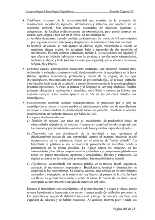 Psicopatología Y Semiología Psiquiátrica Ricardo Capponi M.
Página 104 de 231
Temblores: trastorno de la psicomotricidad que consiste en la presencia de
movimientos oscilatorios regulares, involuntarios y rítmicos, que aparecen en un
segmento corporal. Son contracciones alternantes de músculos agonistas y
antagonistas. Se localiza preferentemente en extremidades, pero puede aparecer en
cabeza, cara, lengua y rara vez en el tronco. Se les clasifica en:
a) temblor de reposo, llamado también parkinsoniano. Es tosco, de 4-5 movimientos
por segundo, aparece en reposo y desaparece o se aminora con los movimientos;
b) temblor de acción, el cual aparece al efectuar algún movimiento o cuando se
mantiene alguna acción. Se acrecienta bajo la necesidad de dar precisión al
movimiento. Existen distintas variedades: rápida (1-12 oscilaciones por segundo) y
que afecta actividades habituales como la escritura e involucrando extremidades,
incluso la cabeza; y lento (4-6 oscilaciones por segundo), que se observa en manos,
lengua, pie y brazos.
Distonías agudas: contracciones musculares sostenidas, que provocan posturas muy
incómodas y anómalas, comprometiendo fundamentalmente la musculatura de la boca
(trismo, apertura involuntaria, protrusión y torsión de la lengua), de los ojos
(blefaroespasmo, trastornos del movimiento de giro, mirada fija), de la nuca (tortícolis
e inclinación hacia atrás de la cabeza), y menos frecuentemente de la espalda pudiendo
presentar opistótonos. A veces la marcha y el lenguaje se ven muy alterados. Pueden
presentar elocución y respiración a sacudidas, con silbido y espuma en la boca por
espasmo laríngeo. Este cuadro aparece en el 5% de los pacientes tratados con
neurolépticos.
Parkinsonismo: también llamado pseudoparkinson, es producido por el uso de
neurolépticos en mayor o menor medida en prácticamente todos uso de neurolépticos
en mayor o menor medida en prácticamente todos los pacientes. También se observa
ocasionalmente en pacientes tratados con Sales de Litio.
Los signos fundamentales son:
a) Temblor de reposo, que cede con el movimiento, de predominio distal en
extremidades superiores, de mediana frecuencia y amplitud, siendo exagerado por
la emoción y por movimientos voluntarios de los segmentos corporales alejados.
b) Hipertonía, con una disminución de la pasividad, o sea, resistencia al
desplazamiento pasivo de una extremidad durante el examen, pudiendo existir
intermitencia en la resistencia; dando así el carácter de "rueda dentada". La
hipertonía es plástica, o sea, al movilizar pasivamente un miembro, tiende a
permanecer en la misma posición. La rigidez afecta los músculos de las
extremidades y los del eje corporal (cuello y vértebras), y compromete globalmente
todos los grupos musculares, agonistas y antagonistas, flexores y extensores. La
rigidez es mayor en los músculos proximales. Su extensibilidad es normal.
c) Hipokinesia, caracterizada por amimia; pérdida de la mímica facial. Aquinesia,
ausencia de movimientos espontáneos. Bradikinesia, lentitud y disminución de
amplitud de los movimientos. Se observa, además, una pérdida de los movimientos
asociados o sinérgicos: en la marcha no hay braceo; al pararse de la silla, lo hace
sin llevar las piernas hacia atrás; al cerrar la mano, la flexión de los dedos no se
acompaña del movimiento sinérgico de extensión del puño.
Durante el tratamiento con neurolépticos, el primer síntoma y a veces el único, puede
ser una hipokinesia e hipomimia con mayor o menor grado de inhibición psicomotriz.
Los pacientes se quejan de debilidad muscular y fatiga. Se observa una facie con
expresión de máscara y un hablar monótono. Al caminar, mueven poco o nada sus
 