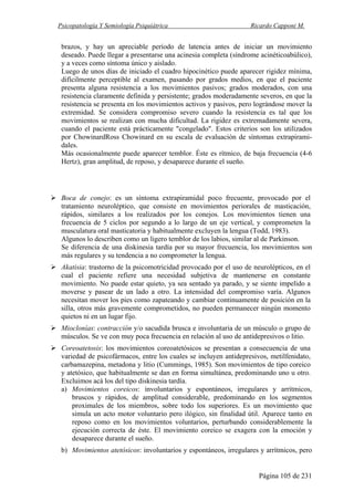 Psicopatología Y Semiología Psiquiátrica Ricardo Capponi M.
Página 105 de 231
brazos, y hay un apreciable período de latencia antes de iniciar un movimiento
deseado. Puede llegar a presentarse una acinesia completa (síndrome acinéticoabúlico),
y a veces como síntoma único y aislado.
Luego de unos días de iniciado el cuadro hipocinético puede aparecer rigidez mínima,
difícilmente perceptible al examen, pasando por grados medios, en que el paciente
presenta alguna resistencia a los movimientos pasivos; grados moderados, con una
resistencia claramente definida y persistente; grados moderadamente severos, en que la
resistencia se presenta en los movimientos activos y pasivos, pero lográndose mover la
extremidad. Se considera compromiso severo cuando la resistencia es tal que los
movimientos se realizan con mucha dificultad. La rigidez es extremadamente severa,
cuando el paciente está prácticamente "congelado". Estos criterios son los utilizados
por ChowinardRoss Chowinard en su escala de evaluación de síntomas extrapirami-
dales.
Más ocasionalmente puede aparecer temblor. Éste es rítmico, de baja frecuencia (4-6
Hertz), gran amplitud, de reposo, y desaparece durante el sueño.
Boca de conejo: es un síntoma extrapiramidal poco frecuente, provocado por el
tratamiento neuroléptico, que consiste en movimientos periorales de masticación,
rápidos, similares a los realizados por los conejos. Los movimientos tienen una
frecuencia de 5 ciclos por segundo a lo largo de un eje vertical, y comprometen la
musculatura oral masticatoria y habitualmente excluyen la lengua (Todd, 1983).
Algunos lo describen como un ligero temblor de los labios, similar al de Parkinson.
Se diferencia de una diskinesia tardía por su mayor frecuencia, los movimientos son
más regulares y su tendencia a no comprometer la lengua.
Akatisia: trastorno de la psicomotricidad provocado por el uso de neurolépticos, en el
cual el paciente refiere una necesidad subjetiva de mantenerse en constante
movimiento. No puede estar quieto, ya sea sentado ya parado, y se siente impelido a
moverse y pasear de un lado a otro. La intensidad del compromiso varía. Algunos
necesitan mover los pies como zapateando y cambiar continuamente de posición en la
silla, otros más gravemente comprometidos, no pueden permanecer ningún momento
quietos ni en un lugar fijo.
Mioclonías: contracción y/o sacudida brusca e involuntaria de un músculo o grupo de
músculos. Se ve con muy poca frecuencia en relación al uso de antidepresivos o litio.
Coreoatetosis: los movimientos coreoatetósicos se presentan a consecuencia de una
variedad de psicofármacos, entre los cuales se incluyen antidepresivos, metilfenidato,
carbamazepina, metadona y litio (Cummings, 1985). Son movimientos de tipo coreico
y atetósico, que habitualmente se dan en forma simultánea, predominando uno u otro.
Excluimos acá los del tipo diskinesia tardía.
a) Movimientos coreicos: involuntarios y espontáneos, irregulares y arrítmicos,
bruscos y rápidos, de amplitud considerable, predominando en los segmentos
proximales de los miembros, sobre todo los superiores. Es un movimiento que
simula un acto motor voluntario pero ilógico, sin finalidad útil. Aparece tanto en
reposo como en los movimientos voluntarios, perturbando considerablemente la
ejecución correcta de éste. El movimiento coreico se exagera con la emoción y
desaparece durante el sueño.
b) Movimientos atetósicos: involuntarios y espontáneos, irregulares y arrítmicos, pero
 