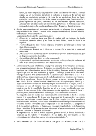 Psicopatología Y Semiología Psiquiátrica Ricardo Capponi M.
Página 106 de 231
lentos, de escasa amplitud y de predominio distal a diferencia del coreico. Tiene el
aspecto de un movimiento reptatorio u ondulante a diferencia del coreico que
simula un movimiento voluntario. Se trata de un movimiento lento de flexo-
extensión y aducciónabeducción de las manos, acompañados de flexo-extensión y
prono-supinación del puño, simulando así un movimiento reptante, tentacular.
Aparece tanto en reposo como en movimiento, perturbando la realización de actos
motores fisiológicos. Se acentúa con la emoción y desaparece durante el sueño.
Ataxia: trastorno psicomotriz que puede ser producido por el uso de litio, a veces con
rangos normales de litemia. También se ve a consecuencia del uso de dosis altas de
barbitúricos o benzodiazepínicos.
La ataxia se objetiva por los siguientes signos:
a) Dismetría: el paciente tiene una falta de medida del movimiento. Lo inicia
lentamente, continúa rápido y se frena en forma brusca, antes de llegar a su
objetivo.
b) Temblor: Sacudidas más o menos amplias e irregulares que aparecen al inicio y al
final del movimiento.
c) Discronometría: Retardo en el inicio de la contracción al estrechar la mano del
observador.
d) Adiadococinesia: Incapaz de realizar movimientos opuestos en forma sucesiva, por
ej. de pronosupinación alternados.
e) Alteración grafológica: Letra irregular, muy grande.
f) Dificultades de equilibrio en la marcha, trastornos en la coordinación y el tono. Al
estar de pie tiene que aumentar la base de sustentación.
Diskinesia tardía: con este término se engloban una serie de movimientos anormales,
que aparecen tardíamente después de terapias con neurolépticos. Los movimientos son
involuntarios a hipercinéticos, varían de localización y forma de aparición, pero hay
algunos que son los más frecuentes y típicos. Cummings (1985) hace una buena
descripción clínica de la diskinesia tardía: "La expresión más frecuente de la D.T. es el
síndrome buco-linguo-masticador, en el cual el paciente tiene continuos movimientos
de la boca, mandíbulas y lengua. La lengua protuye, se tuerce y enrosca dentro de la
boca y fuera de ella, con movimientos conocidos como `la lengua arquero volador' y el
`signo del bombón' (distensión de la mejilla por movimientos de la lengua, dando la
impresión de que el paciente tiene un bombón en su boca). Hay movimientos
masticatorios de la mandíbula, laterales, de abrir y cerrar, combinados con una
variedad de movimientos de los labios, como de succión y pucheros. A raíz de éstos, el
paciente puede presentar hipertrofia de la lengua y de los músculos maseteros".
"La segunda área del campo más frecuentemente comprometida en la D.T. son las
manos y la musculatura del tronco que interviene en la respiración. Las manos
presentan movimientos coreoatetósicos con flexión-extensión, torción y abundantes
movimientos de los dedos, que se hacen más evidentes cuando el paciente camina o se
concentra en otras actividades que no impliquen el uso de las manos. El compromiso
de la musculatura abdominal es frecuente, y producen irregularidades en la frecuencia,
ritmo y amplitud de la respiración, que interrumpe el pattern respiratorio normal del
paciente y también la fluidez de su discurso".
"Compromiso de los pies es menos frecuente, pero no escaso. Consiste en flexión y
extensión de los tobillos y dorsoflexión de los dedos. Los movimientos de las
extremidades son bilaterales, pero no necesariamente simétricos".
B. TRASTORNOS DE LA PSICOMOTRICIDAD QUE SE MANIFIESTAN EN LA
 