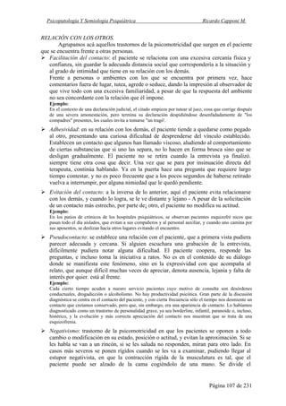 Psicopatología Y Semiología Psiquiátrica Ricardo Capponi M.
Página 107 de 231
RELACIÓN CON LOS OTROS.
Agrupamos acá aquellos trastornos de la psicomotricidad que surgen en el paciente
que se encuentra frente a otras personas.
Facilitación del contacto: el paciente se relaciona con una excesiva cercanía física y
confianza, sin guardar la adecuada distancia social que correspondería a la situación y
al grado de intimidad que tiene en su relación con los demás.
Frente a personas o ambientes con los que se encuentra por primera vez, hace
comentarios fuera de lugar, tutea, agrede o seduce, dando la impresión al observador de
que vive todo con una excesiva familiaridad, a pesar de que la respuesta del ambiente
no sea concordante con la relación que él impone.
Ejemplo:
En el contexto de una declaración judicial, el citado empieza por tutear al juez, cosa que corrige después
de una severa amonestación, pero termina su declaración despidiéndose desenfadadamente de "los
compadres" presentes, los cuales invita a tomarse "un tragó'.
Adhesividad: en su relación con los demás, el paciente tiende a quedarse como pegado
al otro, presentando una curiosa dificultad de desprenderse del vínculo establecido.
Establecen un contacto que algunos han llamado viscoso, aludiendo al comportamiento
de ciertas substancias que si uno las separa, no lo hacen en forma brusca sino que se
desligan gradualmente. El paciente no se retira cuando la entrevista ya finalizó.
siempre tiene otra cosa que decir. Una vez que se para por insinuación directa del
terapeuta, continúa hablando. Ya en la puerta hace una pregunta que requiere largo
tiempo contestar, y no es poco frecuente que a los pocos segundos de haberse retirado
vuelva a interrumpir, por alguna nimiedad que le quedó pendiente.
Evitación del contacto: a la inversa de lo anterior, aquí el paciente evita relacionarse
con los demás, y cuando lo logra, se le ve distante y lejano - A pesar de la solicitación
de un contacto más estrecho, por parte de¡ otro, el paciente no modifica su actitud.
Ejemplo:
En los patios de crónicos de los hospitales psiquiátricos, se observan pacientes esquizofré nicos que
pasan todo el día aislados, que evitan a sus compañeros y al personal auxiliar, y cuando uno camina por
sus aposentos, se deslizan hacia otros lugares evitando el encuentro.
Pseudocontacto: se establece una relación con el paciente, que a primera vista pudiera
parecer adecuada y cercana. Si alguien escuchara una grabación de la entrevista,
difícilmente pudiera notar alguna dificultad. El paciente coopera, responde las
preguntas, e incluso toma la iniciativa a ratos. No es en el contenido de su diálogo
donde se manifiesta este fenómeno, sino en la expresividad con que acompaña al
relato, que aunque difícil muchas veces de apreciar, denota ausencia, lejanía y falta de
interés por quier. está al frente.
Ejemplo:
Cada cierto tiempo acuden a nuesro servicio pacientes cuyo motivo de consulta son desórdenes
conductuales, drogadicción o alcoholismo. No hay productividad psicótica. Gran parte de la discusión
diagnóstica se centra en el contacto del paciente, y con cierta frecuencia sólo el tiempo nos desmiente un
contacto que creíamos conservado, pero que, sin embargo, era una apariencia de contacto. Lo habíamos
diagnosticado como un trastorno de personalidad grave, ya sea borderline, infantil, paranoide o, incluso,
histérico, y la evolución y más correcta apreciación del contacto nos muestran que se trata de una
esquizofrenia.
Negativismo: trastorno de la psicomotricidad en que los pacientes se oponen a todo
cambio o modificación en su estado, posición o actitud, y evitan la aproximación. Si se
les habla se van a un rincón, si se les saluda no responden, miran para otro lado. En
casos más severos se ponen rígidos cuando se les va a examinar, pudiendo llegar al
estupor negativista, en que la contracción rígida de la musculatura es tal, que el
paciente puede ser alzado de la cama cogiéndolo de una mano. Se divide el
 