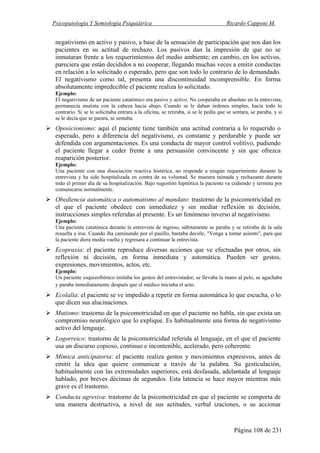 Psicopatología Y Semiología Psiquiátrica Ricardo Capponi M.
Página 108 de 231
negativismo en activo y pasivo, a base de la sensación de participación que nos dan los
pacientes en su actitud de rechazo. Los pasivos dan la impresión de que no se
inmutaran frente a los requerimientos del medio ambiente; en cambio, en los activos,
pareciera que están decididos a no cooperar, llegando muchas veces a emitir conductas
en relación a lo solicitado o esperado, pero que son todo lo contrario de lo demandado.
El negativismo como tal, presenta una discontinuidad incomprensible. En forma
absolutamente impredecible el paciente realiza lo solicitado.
Ejemplo:
El negativismo de un paciente catatónico era pasivo y activo. No cooperaba en absoluto en la entrevista,
permanecía mutista con la cabeza hacia abajo. Cuando se le daban órdenes simples, hacía todo lo
contrario. Si se le solicitaba entrara a la oficina, se retiraba, si se le pedía que se sentara, se paraba, y si
se le decía que se parara, se sentaba.
Oposicionismo: aquí el paciente tiene también una actitud contraria a lo requerido o
esperado, pero a diferencia del negativismo, es constante y perdurable y puede ser
defendida con argumentaciones. Es una conducta de mayor control volitivo, pudiendo
el paciente llegar a ceder frente a una persuasión convincente y sin que ofrezca
reaparición posterior.
Ejemplo:
Una paciente con una disociación reactiva histérica, no responde a ningún requerimiento durante la
entrevista y ha sido hospitalizada en contra de su voluntad. Se muestra taimada y rechazante durante
todo el primer día de su hospitalización. Bajo sugestión hipnótica la paciente va cediendo y termina por
comunicarse normalmente.
Obediencia automática o automatismo al mandato: trastorno de la psicomotricidad en
el que el paciente obedece con inmediatez y sin mediar reflexión ni decisión,
instrucciones simples referidas al presente. Es un fenómeno inverso al negativismo.
Ejemplo:
Una paciente catatónica durante la entrevista de ingreso, súbitamente se paraba y se retiraba de la sala
resuelta a irse. Cuando iba caminando por el pasillo, bastaba decirle, "Venga a tomar asiento", para que
la paciente diera media vuelta y regresara a continuar la entrevista.
Ecopraxia: el paciente reproduce diversas acciones que ve efectuadas por otros, sin
reflexión ni decisión, en forma inmediata y automática. Pueden ser gestos,
expresiones, movimientos, actos, etc.
Ejemplo:
Un paciente esquizofrénico imitaba los gestos del entrevistador, se llevaba la mano al pelo, se agachaba
y paraba inmediatamente después que el médico iniciaba el acto.
Ecolalia: el paciente se ve impedido a repetir en forma automática lo que escucha, o lo
que dicen sus alucinaciones.
Mutismo: trastorno de la psicomotricidad en que el paciente no habla, sin que exista un
compromiso neurológico que lo explique. Es habitualmente una forma de negativismo
activo del lenguaje.
Logorreico: trastorno de la psicomotricidad referida al lenguaje, en el que el paciente
usa un discurso copioso, continuo e incontenible, acelerado, pero coherente.
Mímica anticipatoria: el paciente realiza gestos y movimientos expresivos, antes de
emitir la idea que quiere comunicar a través de la palabra. Su gesticulación,
habitualmente con las extremidades superiores, está desfasada, adelantada al lenguaje
hablado, por breves décimas de segundos. Esta latencia se hace mayor mientras más
grave es el trastorno.
Conducta agresiva: trastorno de la psicomotricidad en que el paciente se comporta de
una manera destructiva, a nivel de sus actitudes, verbal izaciones, o su accionar
 