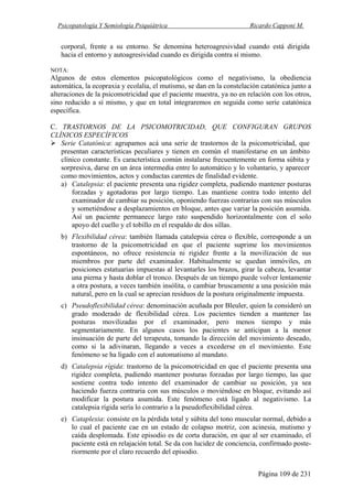 Psicopatología Y Semiología Psiquiátrica Ricardo Capponi M.
Página 109 de 231
corporal, frente a su entorno. Se denomina heteroagresividad cuando está dirigida
hacia el entorno y autoagresividad cuando es dirigida contra sí mismo.
NOTA:
Algunos de estos elementos psicopatológicos como el negativismo, la obediencia
automática, la ecopraxia y ecolalia, el mutismo, se dan en la constelación catatónica junto a
alteraciones de la psicomotricidad que el paciente muestra, ya no en relación con los otros,
sino reducido a sí mismo, y que en total integraremos en seguida como serie catatónica
específica.
C. TRASTORNOS DE LA PSICOMOTRICIDAD, QUE CONFIGURAN GRUPOS
CLÍNICOS ESPECÍFICOS
Serie Catatónica: agrupamos acá una serie de trastornos de la psicomotricidad, que
presentan características peculiares y tienen en común el manifestarse en un ámbito
clínico constante. Es característica común instalarse frecuentemente en forma súbita y
sorpresiva, darse en un área intermedia entre lo automático y lo voluntario, y aparecer
como movimientos, actos y conductas carentes de finalidad evidente.
a) Catalepsia: el paciente presenta una rigidez completa, pudiendo mantener posturas
forzadas y agotadoras por largo tiempo. Las mantiene contra todo intento del
examinador de cambiar su posición, oponiendo fuerzas contrarias con sus músculos
y sometiéndose a desplazamientos en bloque, antes que variar la posición asumida.
Así un paciente permanece largo rato suspendido horizontalmente con el solo
apoyo del cuello y el tobillo en el respaldo de dos sillas.
b) Flexibilidad cérea: también llamada catalepsia cérea o flexible, corresponde a un
trastorno de la psicomotricidad en que el paciente suprime los movimientos
espontáneos, no ofrece resistencia ni rigidez frente a la movilización de sus
miembros por parte del examinador. Habitualmente se quedan inmóviles, en
posiciones estatuarias impuestas al levantarles los brazos, girar la cabeza, levantar
una pierna y hasta doblar el tronco. Después de un tiempo puede volver lentamente
a otra postura, a veces también insólita, o cambiar bruscamente a una posición más
natural, pero en la cual se aprecian residuos de la postura originalmente impuesta.
c) Pseudoflexibilidad cérea: denominación acuñada por Bleuler, quien la consideró un
grado moderado de flexibilidad cérea. Los pacientes tienden a mantener las
posturas movilizadas por el examinador, pero menos tiempo y más
segmentariamente. En algunos casos los pacientes se anticipan a la menor
insinuación de parte del terapeuta, tomando la dirección del movimiento deseado,
como si la adivinaran, llegando a veces a excederse en el movimiento. Este
fenómeno se ha ligado con el automatismo al mandato.
d) Catalepsia rígida: trastorno de la psicomotricidad en que el paciente presenta una
rigidez completa, pudiendo mantener posturas forzadas por largo tiempo, las que
sostiene contra todo intento del examinador de cambiar su posición, ya sea
haciendo fuerza contraria con sus músculos o moviéndose en bloque, evitando así
modificar la postura asumida. Este fenómeno está ligado al negativismo. La
catalepsia rígida sería lo contrario a la pseudoflexibilidad cérea.
e) Cataplexia: consiste en la pérdida total y súbita del tono muscular normal, debido a
lo cual el paciente cae en un estado de colapso motriz, con acinesia, mutismo y
caída desplomada. Este episodio es de corta duración, en que al ser examinado, el
paciente está en relajación total. Se da con lucidez de conciencia, confirmado poste-
riormente por el claro recuerdo del episodio.
 
