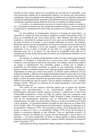 Psicopatología Y Semiología Psiquiátrica Ricardo Capponi M.
Página 11 de 231
anormal en cierta cultura, materia de investigacion de esta rama de la psiquiaMa, se ha
visto fuertemente influido por la antropologia moderna y los factores que anteriormente
senalabamos. Estos investigadores han elaborado el problema de la relatividad cultural del
concepto de enfermedad mental, senalando y'describiendo nurnerosas culturas que manejan
concepciones significativamente diferentes de lo que se considera un enfermo mental.
A su juicio, un comportamiento psicotico en nuestra cultura, puede ser normal en
otra. El concepto de normal seria una variante del concepto de bueno, y una accion buena
es aquella que es aprobada por la colectividad, de acuerdo a sus consecuencias, creencias e
ideales.
En otras palabras, la etnopsiquiatria rechazaria el concepto de norma ideal, y se
adscribiria al concepto de norma descriptiva, estadistica o modal. Como plantea Foley, "el
juicio de normalidad de una cierta cultura puede y debe fundarse solo sobre criterios
estadisticos y prescindir de cualquier juicio de valor, que sera inevitablemente arbitrario.
En suma, la cultura es la norma, y esta no puede confrontarse con otras". Sin embargo,
debersamos precisar que los etnopsiquiatras no rechazan el concepto de norma ideal, lo que
sucede es que se adscriben a el en otra categoria. Consideran como norma ideal el
relativismo. 0 sea, lo ideal, lo deseado, lo que debe ser, es aquello que una cultura
determina como tal. Y al interior de cada cultura la normalidad estara dada por el
cumplimiento de estas normas buenas para tal cultura, que evidentemente tenderan a ser las
mas frecuentes.
En resumen, el concepto etnopsiquiatrico incluye la norma ideal aunque pretende
rechazarla, al considerar el relativismo de la norma como ideal, y tambidn la norma
estadistica, como parametro al interior de cada cultura. Sin embargo, esta posicion conlleva
sus riesgos y contradicciones: hay sociedades, grupos y culturas que se adaptan a
condiciones de vida infima, encuentran su sentido en esas condiciones, elaboran sus
normas y tienden a cumplirlas aunque estas impliquen grandes frustraciones y amarguras.
Simplemente no saben que existen otras mejores. El hombre puede contentarse con una
realizaci6n limitada y dolorosa de la prOpia humanidad porque le parece que es la unica
posible. Este concepto de norma que debilita la motivacion a la superacion por parte del
grupo, el deseo de cambio estructural que generaria mejores condiciones de vida, facilita
tambien la pasividad por parte de quienes viven en mejores condiciones y que a menudo
manejan el poder. "Para que nos ocupamos de los grupos marginados, si por nltimo ellos
son felices asi como son".
Otro deficit de este concepto relativista implica que la genesis del disturbio
psiquico seria prevalentemente, si no exclusivamente, cultural. Los factores
psicobiologicos universales, aquellos aspectos constantes y unitarios que se dan en las
enfermedades psiquiatricas a traves de todas las culturas, bajo esta concepcion estan
negados. Algunos autores, como Cuzzolaro, Frighi, Wegrocki y Magli, consideran que el
error de los etnopsiquiatras relativistas yace en sobrevalorar los contenidos del
comportamiento, los cuales son efectivamente relativos, y evitan asi el anfilisis de la forma
y de la estructura. "La percepcion delirante no podrd ser mas relativista en el plano de la
forma" (Frighi, 1965). "El comportamiento de los Kwakiutl es analogo, no homologo al de
los paranoicos" (Wegrocki, 1953). "El toxicomano se aliena, usa la droga para huir de si
mismo, su meta es el vacio y el anulamiento" (Magli, 1979). El uso de las drogas en
rituales y ceremonias religiosas es muy diferente. Tiene un significado colectivo. El
chaman es entermo. Es utilizado por el grupo del cual forma parte y que le ofrece a su
patologia... ; "un nitcho institucional: de hecho el mismo percibe su propia inclinacion
chamanica como dolorosamente egodistonica y, aunque utilizado, permanece al margen del
grupo" (Cuzzolaro, 1977).
Analizando esta misma situacion del chaman, podemos evidenciar el tercer defecto
 