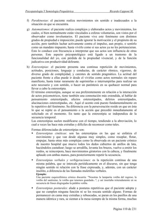 Psicopatología Y Semiología Psiquiátrica Ricardo Capponi M.
Página 110 de 231
f) Parakinesias: el paciente realiza movimientos sin sentido e inadecuados a la
situación en que se encuentra.
g) Automatismos: el paciente realiza complejos y elaborados actos y movimientos, los
cuales, si bien normalmente están vinculados a esferas voluntarias, son vistos por el
observador como involuntarios. El paciente vive este fenómeno con distintos
grados de propiedad e imposición; puede ignorar la motivación y el propósito de su
acción, pero también luchar activamente contra el impulso, aun propio, o sentirlo
como un mandato impuesto, hasta vivirlo como si sus actos ya no les pertenecieran.
Esto lo conduce con frecuencia a interpretar que sus actos son influencia de otras
personas. Este aspecto psicopatológico está ligado a un trastorno de la
funcionalidad del yo, con pérdida de la propiedad vivencial, y de la función
judicativa con productividad delirante.
h) Estereotipias: el paciente presenta una continua repetición de movimientos,
actitudes, posiciones, lenguaje y conductas, de carácter rítmico, vigoroso, de
diverso grado de complejidad, y carentes de sentido pragmático. La actitud del
paciente frente a ellas puede ir desde el vivirlas como actos normales sin reparo
manifiesto, hasta tratar raramente de suprimirlas o interrumpirlas para realizar un
acto necesario y con sentido, o hacer un paréntesis en su quehacer normal para
llevar a cabo la estereotipia.
El término estereotipia, aunque se usa preferentemente en relación a la interacción
de actos psicomotrices, tiene también una connotación más extendida, al hablar de
pensamiento estereotipado, afectos estereotipados, delirios estereotipados,
alucinaciones estereotipadas, etc. Aquí el acento está puesto fundamentalmente en
lo repetitivo del fenómeno. Su diferencia con la perseveración reside en que en ésta
lo que se repite es el pensamiento o la acción que precedió inmediatamente al
solicitado en el momento. En tanto que la estereotipia se independiza de la
secuencia temporal.
Las estereotipias suelen modificarse con el tiempo, tendiendo a la abreviación, lo
cual a veces las hace más extrañas y difíciles de reconocer como tales.
Formas diferenciadas de estereotipias son:
Estereotipias cinéticas: son las estereotipias en las que se enfatiza el
movimiento y que van desde algunas muy simples, como resoplar, flotar,
empujar, hasta otras más complejas como la observada en un paciente crónico
de nuestro hospital que mueve todos los dedos cubiertos de anillos de lata,
haciéndolos castañear; luego se arrodilla, levanta los brazos, vuelve a emitir los
ruidos, se reincorpora, hace movimientos giratorios con la cabeza, y finalmente
aplaude con ambas manos, para posteriormente repetir la secuencia.
Estereotipias verbales y verbigeraciones: es la repetición continua de una
misma palabra, que se intercala periódicamente en el discurso, sin que tenga
ningún sentido ni relación con la frase expresada, y, además, con un carácter
insólito, a diferencia de las llamadas muletillas verbales.
Ejemplo:
Una paciente esquizofrénica crónica discurría: "Nosotras la lamparita votiba del regreso, la
votiba del santísimo, la votiba que tenemos guardada...", y así insertaba reiteradamente en su
secuencia de frases disgregadas la palabra votiba.
Estereotipias posturales: alude a posturas repetitivas que el paciente adopta y
que no cumplen ninguna función ni se les rescata sentido alguno. Formas de
permanecer en cama muy extrañas y rebuscadas, se paran en los pasillos de una
manera idéntica y rara, se sientan a la mesa siempre de la misma forma, muchas
 