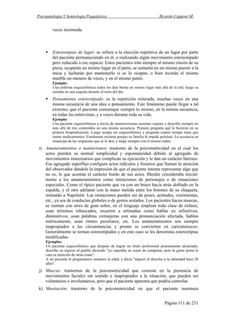 Psicopatología Y Semiología Psiquiátrica Ricardo Capponi M.
Página 111 de 231
veces incómoda.
Estereotipias de lugar: se refiere a la elección repetitiva de un lugar por parte
del paciente permaneciendo en él, o realizando algún movimiento estereotipado
pero reducido a ese espacio. Estos pacientes irán siempre al mismo rincón de su
pieza, ocuparán un mismo lugar en el patio, se sentarán en un mismo puesto a la
mesa y lucharán por mantenerlo si se lo ocupan, o bien tocarán el mismo
mueble un número de veces, y en el mismo punto.
Ejemplo:
Una enferma esquizofrénica todos los días barría un mismo lugar más allá de lo útil, luego se
sentaba en una esquina durante el resto del día.
Pensamiento estereotipado: es la repetición reiterada, muchas veces en una
misma secuencia de una idea o pensamiento. Este fenómeno puede llegar a tal
extremo, que el paciente comunique siempre lo mismo, en la misma secuencia,
en todas las entrevistas, y a veces durante toda su vida.
Ejemplo:
Una paciente esquizofrénica a través de numerosísimas sesiones expone y describe siempre no
más allá de tres contenidos en una misma secuencia. Primero pregunta qué le hicieron en su
primera hospitalización. Luego acepta ser esquizofrénica y pregunta cuánto tiempo tiene que
tomar medicamentos. Finalmente reclama porque su familia le impide pololear. La secuencia se
emancipa de las respuestas que se le den, y surge siempre con el mismo orden.
i) Amaneramientos o manierismos: trastorno de la psicomotricidad en el cual los
actos pierden su normal simplicidad y espontaneidad debido al agregado de
movimientos innecesarios que complican su ejecución y le dan un carácter barroco.
Ese agregado superfluo configura actos ridículos y bizarros que llaman la atención
del observador dándole la impresión de que el paciente intenta representar algo que
no es, lo que acentúa el carácter burdo de sus actos. Bleuler consideraba inicial-
mente a los amaneramientos como imitaciones de personajes o de situaciones
especiales. Como el típico paciente que va con un brazo hacia atrás doblado en la
espalda, y el otro adelante con la mano metida entre los botones de su chaqueta,
imitando a Napoleón. Las imitaciones pueden ser de poses, actitudes, vestimentas,
etc., ya sea de conductas globales o de gestos aislados. Los pacientes hacen muecas,
se sientan con aires de gran señor, en el lenguaje emplean toda clase de énfasis,
usan términos rebuscados, recurren a artimañas como hablar en infinitivos,
diminutivos; usan palabras extranjeras con una pronunciación afectada, hablan
métricamente, usan ritmos peculiares, etc. Los amaneramientos son siempre
inapropiados a las circunstancias y pronto se convierten en caricaturescos.
Generalmente se tornan estereotipados y en este caso se les denomina estereotipias
modificadas.
Ejemplos:
Un paciente esquizofrénico que después de lograr un título profesional penosamente alcanzado,
describe su regreso al pueblo diciendo "yo esperaba un sonar de campanas, pero la gente ponía la
cara en atención de otras cosas".
A un paciente le preguntamos untamos la edad, y decía "adquirí el derecho a la identidad hace 28
años".
j) Muecas: trastornos de la psicomotricidad que consiste en la presencia de
movimientos faciales sin sentido e inapropiados a la situación, que pueden ser
voluntarios o involuntarios, pero que el paciente aparenta que podría controlar.
k) Musitación: trastorno de la psicomotricidad en que el paciente murmura
 