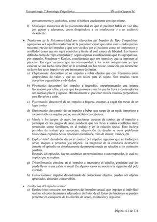 Psicopatología Y Semiología Psiquiátrica Ricardo Capponi M.
Página 112 de 231
constantemente y cuchichea, como si hablara quedamente consigo mismo.
l) Monólogo: trastornos de la psicomotricidad en que el paciente habla en voz alta,
con gestos y ademanes, como dirigiéndose a un interlocutor o a un auditorio
inexistente.
Trastornos de la Psicomotricidad por Alteración del Impulso de Tipo Compulsivo:
agrupamos acá aquellos trastornos de la psicomotricidad que están movilizados por un
trastorno previo del impulso y que son vividos por el paciente como un imperativo y
arrollador deseo que no logra controlar y frente al cual carece de libertad. Los hemos
definido como de "tipo compulsivo" según algunas clasificaciones que los agrupan así,
por ejemplo, Freedman y Kaplan, considerando que son impulsos que se imponen al
paciente. En rigor creemos que no corresponden a los actos compulsivos ya que
carecen de una lucha consciente de la voluntad que los resiste, situación que raramente
se da en los actos impulsivos que intentamos delimitar.
a) Cleptomanía: descontrol de un impulso a robar objetos que con frecuencia están
desprovistos de valor y que no son útiles para el sujeto. Son muchas veces
devueltos o guardados y olvidados.
b) Piromanía: descontrol del impulso a incendios, experimentando una intensa
fascinación por ellos, ya sea que los provoca o no, lo que lo lleva a contemplarlos
con intenso placer y agrado. Habitualmente el paciente realiza muchos preparativos
para llevarlos a cabo.
c) Poiromanía: descontrol de un impulso a fugarse, escapar, a vagar sin metas de un
lugar a otro.
d) Dipsomanía: descontrol de un impulso a beber que surge de un modo imperioso e
incontrolable en sujetos que no son alcohólicos crónicos.
e) Manía a los juegos de azar: los pacientes carecen de control en el impulso a
participar en los juegos de azar, conducta que los lleva a serios conflictos tanto
personales como familiares, en el trabajo y en la relación social. Esto incluye
pérdidas de trabajo por ausencias, adquisición de deudas u otros problemas
financieros, rupturas de las relaciones familiares, robo de dinero, fraudes, etc.
f) Explosividad: desinhibición en el control del impulso agresivo que se traduce en
serios ataques a personas y/o objetos. La magnitud de la conducta destructiva
durante el episodio es absolutamente desproporcionada en relación a los estímulos
posibles.
Después del episodio, hay un auténtico arrepentimiento o autorreproche, lo cual no
impide que se repitan.
g) Tricotilomanía: consiste en el impulso a arrancarse el cabello, conducta que los
puede llevar a una calvicie zonal. En algunos casos se asocia a la ingestión del pelo
extraído.
h) Coleccionismo: impulso desenfrenado de coleccionar objetos, pueden ser objetos
apreciados, absurdos o inservibles.
Trastornos del impulso sexual.
a) Disfunciones sexuales: son trastornos del impulso sexual, que impiden al individuo
realizar el coito de manera adecuada y disfrutar de él. Estas disfunciones se pueden
presentar en cualquiera de los niveles de deseo, excitación y orgasmo.
 
