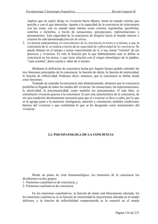 Psicopatología Y Semiología Psiquiátrica Ricardo Capponi M.
Página 116 de 231
implica que un sujeto dirige su vivenciar hacia objetos, hacia un mundo externo que
percibe y con el que interactúa. Apunta a la capacidad de la conciencia de relacionarse
con las cosas, con su mundo tanto interno como externo; registrarlas, percibirlas,
sentirlas e incluirlas, a través de sensaciones, percepciones, representaciones y
pensamientos. Esta capacidad de la conciencia de dirigirse hacia el mundo interior o
exterior ha sido denominada función de alerta.
3. La tercera característica, el conocimiento de la conciencia en torno a sí misma, o sea, la
conciencia de sí, se realiza a través de la capacidad de reflexividad de la conciencia. Se
puede detener en el tiempo y tomar conocimiento de sí, o sea, tomar "scientia" de sus
procesos y vivencias. Es ésta la función por la que habitualmente más se define la
conciencia en los textos, y que tiene relación con el origen etimológico de la palabra,
"cum scientia", darse cuenta y saber de sí mismo.
Mediante la definición de conciencia hecha por Jaspers hemos podido entender las
tres funciones principales de la conciencia: la función de alerta, la función de interioridad,
la función de reflexividad. Podemos decir, entonces, que la conciencia se define desde
estas funciones.
Tratando de entender la conciencia más dinámicamente, diríamos que la conciencia
posibilita la llegada de todos los modos del vivenciar: las sensaciones, las representaciones,
la afectividad, la psicomotricidad, como también los pensamientos. O más bien, se
constituyen vivencias gracias a la conciencia. Es por esta característica de la conciencia, de
ser una condición absolutamente necesaria para que el vivenciar se lleve a cabo, por lo que
se la agrupa junto a la memoria, inteligencia, atención y orientación, también condiciones
básicas del vivenciar y que conforman lo que se ha designado como instrumentos del
vivenciar.
2.1. PSICOPATOLOGA DE LA CONCIENCIA
Desde un punto de vista fenomenológico, los trastornos de la conciencia los
dividiremos en dos grupos:
1. Trastornos cuantitativos de conciencia, y
2. Trastornos cualitativos de conciencia.
En los trastornos cuantitativos, la función de alerta está básicamente afectada. En
los trastornos cualitativos es la función de interioridad la mayormente alterada en el estado
delirioso, y la función de reflexibilidad comprometida es lo esencial en el estado
 