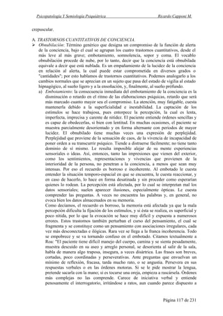 Psicopatología Y Semiología Psiquiátrica Ricardo Capponi M.
Página 117 de 231
crepuscular.
A. TRASTORNOS CUANTITATIVOS DE CONCIENCIA.
Obnubilación: Término genérico que designa un compromiso de la función de alerta
de la conciencia, bajo el cual se agrupan los cuatro trastornos cuantitativos, desde el
más leve al más grave; embotamiento, somnolencia, sopor y coma. El vocablo
obnubilación procede de nube, por lo tanto, decir que la conciencia está obnubilada
equivale a decir que está nublada. Es un empañamiento de la lucidez de la conciencia
en relación al alerta, la cual puede estar comprometida en diversos grados o
"cantidades"; por esto hablamos de trastornos cuantitativos. Podemos analogarlo a los
cambios normales que se aprecian en un sujeto que pasa del estado de vigilia al estado
hipnagógico, al sueño ligero y a la ensoñación, y, finalmente, al sueño prófundo.
a) Embotamiento: la consecuencia inmediata del embotamiento de la conciencia es la
disminución o retardo en el ritmo de las elaboraciones psíquicas, retardo que será
más marcado cuanto mayor sea el compromiso. La atención, muy fatigable, cuesta
mantenerla debido a la superficialidad e inestabilidad. La captación de los
estímulos se hace trabajosa, pues entorpece la percepción, la cual es lenta,
imperfecta, imprecisa y carente de nitidez. El paciente entiende órdenes sencillas y
es capaz de obedecerlas, si bien con lentitud. En muchas ocasiones, el paciente se
muestra parcialmente desorientado y en forma alternante con periodos de mayor
lucidez. El obnubilado tiene muchas veces una expresión de perplejidad.
Perplejidad que proviene de la sensación de caos, de la vivencia de incapacidad de
poner orden a su transcurrir psíquico. Tiende a distraerse fácilmente; no tiene tanto
dominio de sí mismo. Le resulta imposible alejar de su mente experiencias
sensoriales o ideas. Así, entonces, tanto las impresiones que vienen del exterior,
como los sentimientos, representaciones y vivencias que provienen de la
interioridad de la persona, no penetran a la conciencia, a menos que sean muy
intensas. Por eso el recuerdo es borroso e incoherente. Al embotado le cuesta
entender la situación temporo-espacial en que se encuentra, le cuesta reaccionar, y
en caso de hacerlo, lo hace en forma desatinada y sin proceder como esperarían
quienes lo rodean. La percepción está afectada, por lo cual se interpretan mal los
datos sensoriales; suelen aparecer ilusiones, especialmente ópticas. Le cuesta
comprender las preguntas. A veces no encuentra las palabras y, en general, no
evoca bien los datos almacenados en su memoria.
Como decíamos, el recuerdo es borroso, la memoria está afectada ya que la mala
percepción dificulta la fijación de los estímulos, y si ésta se realiza, es superficial y
poco nítida, por lo que la evocación se hace muy difícil y expuesta a numerosos
errores. Estos trastornos también perturban el curso del pensamiento, el cual se
fragmenta y se constituye como un pensamiento con asociaciones irregulares, cada
vez más desconectadas e ilógicas. Rara vez se llega a la franca incoherencia. Todo
se empobrece y se va tornando confuso en el embotado. Citamos textualmente a
Roa: "El paciente tiene difícil manejo del cuerpo, camina y se sienta pesadamente,
muestra descuido en su aseo y arreglo personal, se desorienta al salir de la sala,
habla de manera algo traposa, insegura, a veces disártrica. Las frases son breves,
cortadas, poco coordinadas y perseverativas. Ante preguntas que envuelvan un
mínimo de reflexión, fracasa, tarda mucho rato, o se angustia. Persevera en sus
respuestas verbales o en las órdenes motoras. Si se le pide mostrar la lengua,
pretende sacarla con la mano; si es tocarse una oreja, empieza a rascársela. Órdenes
más complejas no las comprende. Carece de iniciativa verbal y entiende
penosamente el interrogatorio, irritándose a ratos, aun cuando parece dispuesto a
 