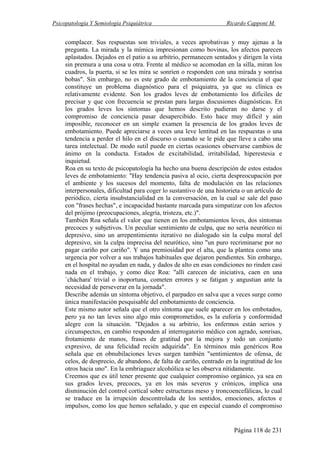 Psicopatología Y Semiología Psiquiátrica Ricardo Capponi M.
Página 118 de 231
complacer. Sus respuestas son triviales, a veces aprobativas y muy ajenas a la
pregunta. La mirada y la mímica impresionan como bovinas, los afectos parecen
aplastados. Dejados en el patio a su arbitrio, permanecen sentados y dirigen la vista
sin premura a una cosa u otra. Frente al médico se acomodan en la silla, miran los
cuadros, la puerta, si se les mira se sonríen o responden con una mirada y sonrisa
bobas". Sin embargo, no es este grado de embotamiento de la conciencia el que
constituye un problema diagnóstico para el psiquiatra, ya que su clínica es
relativamente evidente. Son los grados leves de embotamiento los difíciles de
precisar y que con frecuencia se prestan para largas discusiones diagnósticas. En
los grados leves los síntomas que hemos descrito pudieran no darse y el
compromiso de conciencia pasar desapercibido. Esto hace muy difícil y aún
imposible, reconocer en un simple examen la presencia de los grados leves de
embotamiento. Puede apreciarse a veces una leve lentitud en las respuestas o una
tendencia a perder el hilo en el discurso o cuando se le pide que lleve a cabo una
tarea intelectual. De modo sutil puede en ciertas ocasiones observarse cambios de
ánimo en la conducta. Estados de excitabilidad, irritabilidad, hiperestesia e
inquietud.
Roa en su texto de psicopatología ha hecho una buena descripción de estos estados
leves de embotamiento: "Hay tendencia pasiva al ocio, cierta despreocupación por
el ambiente y los sucesos del momento, falta de modulación en las relaciones
interpersonales, dificultad para coger lo sustantivo de una historieta o un artículo de
periódico, cierta insubstancialidad en la conversación, en la cual se sale del paso
con "frases hechas", e incapacidad bastante marcada para simpatizar con los afectos
del prójimo (preocupaciones, alegría, tristeza, etc.)".
También Roa señala el valor que tienen en los embotamientos leves, dos síntomas
precoces y subjetivos. Un peculiar sentimiento de culpa, que no sería neurótico ni
depresivo, sino un arrepentimiento iterativo no dialogado sin la culpa moral del
depresivo, sin la culpa imprecisa del neurótico, sino "un puro recriminarse por no
pagar cariño por cariño". Y una premiosidad por el alta, que la plantea como una
urgencia por volver a sus trabajos habituales que dejaron pendientes. Sin embargo,
en el hospital no ayudan en nada, y dados de alto en esas condiciones no rinden casi
nada en el trabajo, y como dice Roa: "allí carecen de iniciativa, caen en una
`cháchara' trivial o inoportuna, cometen errores y se fatigan y angustian ante la
necesidad de perseverar en la jornada".
Describe además un síntoma objetivo, el parpadeo en salva que a veces surge como
única manifestación pesquisable del embotamiento de conciencia.
Este mismo autor señala que el otro síntoma que suele aparecer en los embotados,
pero ya no tan leves sino algo más comprometidos, es la euforia y conformidad
alegre con la situación. "Dejados a su arbitrio, los enfermos están serios y
circunspectos, en cambio responden al interrogatorio médico con agrado, sonrisas,
frotamiento de manos, frases de gratitud por la mejora y todo un conjunto
expresivo, de una felicidad recién adquirida". En términos más genéricos Roa
señala que en obnubilaciones leves surgen también "sentimientos de ofensa, de
celos, de desprecio, de abandono, de falta de cariño, centrado en la ingratitud de los
otros hacia uno". En la embriaguez alcohólica se les observa nítidamente.
Creemos que es útil tener presente que cualquier compromiso orgánico, ya sea en
sus grados leves, precoces, ya en los más severos y crónicos, implica una
disminución del control cortical sobre estructuras meso y troncoencefálicas, lo cual
se traduce en la irrupción descontrolada de los sentidos, emociones, afectos e
impulsos, como los que hemos señalado, y que en especial cuando el compromiso
 