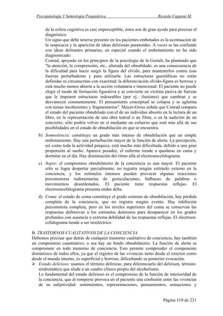 Psicopatología Y Semiología Psiquiátrica Ricardo Capponi M.
Página 119 de 231
de la esfera cognitiva es casi imperceptible, éstos son de gran ayuda para precisar el
diagnóstico.
Un signo que debe tenerse presente en los pacientes embotados es la acentuación de
la suspicacia y la aparición de ideas deliriosas paranoides. A veces se las confunde
con ideas delirantes primarias, en especial cuando el embotamiento no ha sido
diagnosticado.
Conrad, apoyado en los principios de la psicología de la Gestalt, ha planteado que
"la atención, la comprensión, etc., alterada del obnubilado, es una consecuencia de
la dificultad para hacer surgir la figura del olvido, para mantenerlos contra esas
fuerzas perturbadoras y para utilizarla. Las estructuras guestálticas no están
definidas ni circunscritas con exactitud; la diferenciación olvido-figura es borrosa y
está mucho menos abierta a la acción voluntaria e intencional. El paciente no puede
elegir el modo de formación figurativa y se convierte en víctima pasiva de fuerzas
que le imponen estructuras indeseables (por ej.: ilusiones) que cambian y se
desvanecen constantemente. El pensamiento conceptual se colapsa y se aglutina
con temas incoherentes y fragmentarios". Mayer-Gross señala que Conrad compara
el estado del paciente obnubilado con el de un individuo absorto en la lectura de un
libro, en la representación de una obra teatral o un filme, o en la audición de un
concierto; sólo podría volver en sí mediante un esfuerzo que está más allá de sus
posibilidades en el estado de obnubilación en que se encuentra.
b) Somnolencia: constituye un grado más intenso de obnubilación que un simple
embotamiento. Hay una perturbación mayor de la función de alerta. La percepción,
así como toda la actividad psíquica, está mucho más dificultada, debido a una gran
propensión al sueño. Aparece pesadez, el enfermo tiende a quedarse en cama y
dormitar en el día. Hay disminución del ritmo alfa al electroencefalograma.
c) Sopor: el compromiso obnubilatorio de la conciencia es aun mayor. El paciente
sólo se logra despertar parcialmente, no registra ningún estímulo externo en la
conciencia, y los estímulos intensos pueden provocar algunas reacciones
psicomotoras rudimentarias de gesticulaciones, balbuceo de palabras o
movimientos desordenados. El paciente tiene respuestas reflejas. El
electroencefalograma presenta ondas delta.
d) Coma: el estado de coma constituye el grado extremo de obnubilación, hay pérdida
completa de la conciencia, que no registra ningún evento. Hay inhibición
psicomotora completa, pero en los niveles superiores del coma se conservan las
respuestas defensivas a los estímulos dolorosos para desaparecer en los grados
profundos con ausencia o extrema debilidad de las respuestas reflejas. El electroen-
cefalograma tiende a ser isoeléctrico.
B. TRASTORNOS CUALITATIVOS DE LA CONCIENCIA.
Debemos precisar que detrás de cualquier trastorno cualitativo de conciencia, hay también
un compromiso cuantitativo, o sea hay un fondo obnubilatorio. La función de alerta se
compromete en todo trastorno de conciencia. Esto permite comprender el componente
dismnésico de todos ellos, ya que el registro de las vivencias tanto desde el exterior como
desde el mundo interno, es superficial y borroso, dificultando su posterior evocación.
Estado delirioso: usamos el término delirioso, para diferenciarlo del delirium, término
sindromático que alude a un cuadro clínico propio del alcoholismo.
Lo fundamental del estado delirioso es el compromiso de la función de interioridad de
la conciencia, que al romperse provoca en el paciente una confusión entre las vivencias
de su subjetividad: sentimientos, representaciones, pensamientos, sensaciones y
 