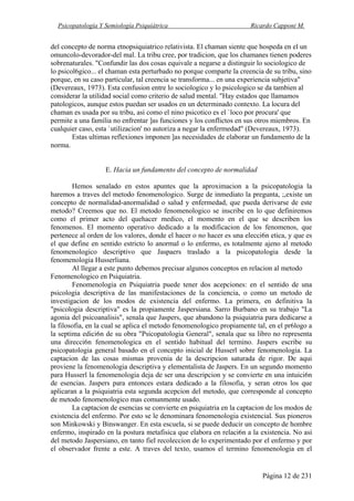 Psicopatología Y Semiología Psiquiátrica Ricardo Capponi M.
Página 12 de 231
del concepto de norma etnopsiquiatrico relativista. El chaman siente que hospeda en el un
omuncolo-devorador-del mal. La tribu cree, por tradicion, que los chamanes tienen poderes
sobrenaturales. "Confundir las dos cosas equivale a negarse a distinguir lo sociologico de
lo psicol6gico... el chaman esta perturbado no porque comparte la creencia de su tribu, sino
porque, en su caso particular, tal creencia se transforma... en una experiencia subjetiva"
(Devereaux, 1973). Esta confusion entre lo sociologico y lo psicologico se da tambien al
considerar la utilidad social como criterio de salud mental. "Hay estados que llamamos
patologicos, aunque estos puedan ser usados en un determinado contexto. La locura del
chaman es usada por su tribu, asi como el nino psicotico es el `loco por procura' que
permite a una familia no enfrentar ]as funciones y los conflictos en sus otros miembros. En
cualquier caso, esta `utilizacion' no autoriza a negar la enfermedad" (Devereaux, 1973).
Estas ultimas reflexiones imponen ]as necesidades de elaborar un fundamento de la
norma.
E. Hacia un fundamento del concepto de normalidad
Hemos senalado en estos apuntes que la aproximacion a la psicopatologia la
haremos a traves del metodo fenomenologico. Surge de inmediato la pregunta, ;,existe un
concepto de normalidad-anormalidad o salud y enfermedad, que pueda derivarse de este
metodo? Creemos que no. El metodo fenomenologico se inscribe en lo que definiremos
como el primer acto del quehacer medico, el momento en el que se describen los
fenomenos. El momento operativo dedicado a la modificacion de los fenomenos, que
pertenece al orden de los valores, donde el hacer o no hacer es una elecci6n etica, y que es
el que define en sentido estricto lo anormal o lo enfermo, es totalmente ajeno al metodo
fenomenologico descriptivo que Jaspaers traslado a la psicopatologia desde la
fenomenologia Husserliana.
Al llegar a este punto debemos precisar algunos conceptos en relacion al metodo
Fenomenologico en Psiquiatria.
Fenomenologia en Psiquiatria puede tener dos acepciones: en el sentido de una
psicologia descriptiva de las manifestaciones de la conciencia, o como un metodo de
investigacion de los modos de existencia del enfermo. La primera, en definitiva la
"psicologia descriptiva" es la propiamente Jaspersiana. Sarro Burbano en su trabajo "La
agonia del psicoanalisis", senala que Jaspers, que abandono la psiquiatria para dedicarse a
la filosofia, en la cual se aplica el metodo fenomenologico propiamente tal, en el pr6logo a
la septima edici6n de su obra "Psicopatologia General", senala que su libro no representa
una direcci6n fenomenologica en el sentido habitual del termino. Jaspers escribe su
psicopatologia general basado en el concepto inicial de Husserl sobre fenomenologia. La
captacion de las cosas mismas provenia de la descripcion saturada de rigor. De aqui
proviene la fenomenologia descriptiva y elementalista de Jaspers. En un segundo momento
para Husserl la fenomenologia deja de ser una descripcion y se convierte en una intuici6n
de esencias. Jaspers para entonces estara dedicado a la filosofia, y seran otros los que
aplicaran a la psiquiatria esta segunda acepcion del metodo, que corresponde al concepto
de metodo fenomenologico mas comunmente usado.
La captacion de esencias se convierte en psiquiatria en la captacion de los modos de
existencia del enfermo. Por esto se le denominara fenomenologia existencial. Sus pioneros
son Minkowski y Binswanger. En esta escuela, si se puede deducir un concepto de hombre
enfermo, inspirado en la postura metafisica que elabora en relaci6n a la existencia. No asi
del metodo Jaspersiano, en tanto fiel recoleccion de lo experimentado por el enfermo y por
el observador frente a este. A traves del texto, usamos el termino fenomenologia en el
 