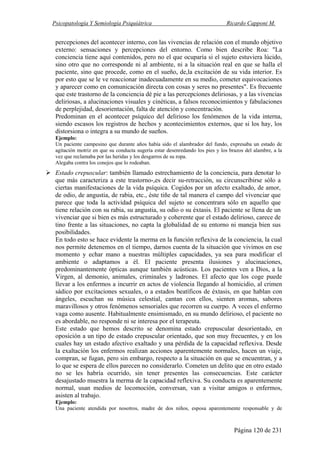 Psicopatología Y Semiología Psiquiátrica Ricardo Capponi M.
Página 120 de 231
percepciones del acontecer interno, con las vivencias de relación con el mundo objetivo
externo: sensaciones y percepciones del entorno. Como bien describe Roa: "La
conciencia tiene aquí contenidos, pero no el que ocuparía si el sujeto estuviera lúcido,
sino otro que no corresponde ni al ambiente, ni a la situación real en que se halla el
paciente, sino que procede, como en el sueño, de,la excitación de su vida interior. Es
por esto que se le ve reaccionar inadecuadamente en su medio, cometer equivocaciones
y aparecer como en comunicación directa con cosas y seres no presentes". Es frecuente
que este trastorno de la conciencia dé pie a las percepciones deliriosas, y a las vivencias
deliriosas, a alucinaciones visuales y cinéticas, a falsos reconocimientos y fabulaciones
de perplejidad, desorientación, falta de atención y concentración.
Predominan en el acontecer psíquico del delirioso los fenómenos de la vida interna,
siendo escasos los registros de hechos y acontecimientos externos, que si los hay, los
distorsiona o integra a su mundo de sueños.
Ejemplo:
Un paciente campesino que durante años había sido el alambrador del fundo, expresaba un estado de
agitación motriz en que su conducta sugería estar desenredando los pies y los brazos del alambre, a la
vez que reclamaba por las heridas y los desgarros de su ropa.
Alegaba contra los conejos que lo rodeaban.
Estado crepuscular: también llamado estrechamiento de la conciencia, para denotar lo
que más caracteriza a este trastorno-,es decir su-retracción, su circunscribirse sólo a
ciertas manifestaciones de la vida psíquica. Cogidos por un afecto exaltado, de amor,
de odio, de angustia, de rabia, etc., éste tiñe de tal manera el campo del vivenciar que
parece que toda la actividad psíquica del sujeto se concentrara sólo en aquello que
tiene relación con su rabia, su angustia, su odio o su éxtasis. El paciente se llena de un
vivenciar que si bien es más estructurado y coherente que el estado delirioso, carece de
tino frente a las situaciones, no capta la globalidad de su entorno ni maneja bien sus
posibilidades.
En todo esto se hace evidente la merma en la función reflexiva de la conciencia, la cual
nos permite detenemos en el tiempo, darnos cuenta de la situación que vivimos en ese
momento y echar mano a nuestras múltiples capacidades, ya sea para modificar el
ambiente o adaptamos a él. El paciente presenta ilusiones y alucinaciones,
predominantemente ópticas aunque también acústicas. Los pacientes ven a Dios, a la
Virgen, al demonio, animales, criminales y ladrones. El afecto que los coge puede
llevar a los enfermos a incurrir en actos de violencia llegando al homicidio, al crimen
sádico por excitaciones sexuales, o a estados beatíficos de éxtasis, en que hablan con
ángeles, escuchan su música celestial, cantan con ellos, sienten aromas, sabores
maravillosos y otros fenómenos sensoriales que recorren su cuerpo. A veces el enfermo
vaga como ausente. Habitualmente ensimismado, en su mundo delirioso, el paciente no
es abordable, no responde ni se interesa por el terapeuta.
Este estado que hemos descrito se denomina estado crepuscular desorientado, en
oposición a un tipo de estado crepuscular orientado, que son muy frecuentes, y en los
cuales hay un estado afectivo exaltado y una pérdida de la capacidad reflexiva. Desde
la exaltación los enfermos realizan acciones aparentemente normales, hacen un viaje,
compran, se fugan, pero sin embargo, respecto a la situación en que se encuentran, y a
lo que se espera de ellos parecen no considerarlo. Cometen un delito que en otro estado
no se les habría ocurrido, sin tener presentes las consecuencias. Este carácter
desajustado muestra la merma de la capacidad reflexiva. Su conducta es aparentemente
normal, usan medios de locomoción, conversan, van a visitar amigos o enfermos,
asisten al trabajo.
Ejemplo:
Una paciente atendida por nosotros, madre de dos niños, esposa aparentemente responsable y de
 