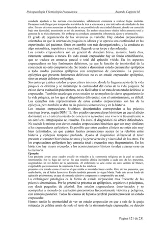 Psicopatología Y Semiología Psiquiátrica Ricardo Capponi M.
Página 121 de 231
conducta ajustada a las normas convencionales, súbitamente comienza a realizar fugas insólitas.
Desaparecía del hogar por temporadas variables de tres a seis meses y con intervalos de alrededor de dos
años. En una de estas ausencias es detectada en un prostíbulo de una ciudad distante, donde era conocida
bajo otra identidad, asumiendo un rol de prostituta. En ambas situaciones vitales había amnesia total y
genuina de su vida alternante. Sin embargo su conducta conservaba coherencia, ajuste y orientación.
El grado de organización de las vivencias es variable. Hay estados crepusculares
orientados en que la ordenación psíquica es idónea y se aprecia una continuidad en las
experiencias del paciente. Otros en cambio son más desorganizados, y la conducta es
algo automática, impulsiva e irracional, llegando a ser torpe y desordenada.
Los estados crepusculares son en general de duración breve, minutos, hasta días,
raramente semanas o meses. En todo estado crepuscular hay un fondo obnubilatorio,
que se traduce en amnesia parcial o total del episodio vivido. En los aspectos
crepusculares no hay fenómenos deliriosos, ya que la función de interioridad de la
conciencia no está comprometida. Se tiende a denominar estado crepuscular epiléptico
a todo cuadro psicótico epiléptico con compromiso de conciencia. La psicosis
epiléptica que presenta fenómenos deliriosos no es un estado crepuscular epiléptico,
sino un estado delirioso epiléptico.
Sin embargo existen estados crepusculares intensos, donde la fragmentación de la vida
psíquica es extrema y se interrumpe la continuidad del curso de la vida psíquica. Si
existe cierta exaltación psicomotora, no es fácil saber si se trata de un estado delirioso o
crepuscular. También sucede que estos estados se acompañen de cierto apagamiento de
la vida psíquica, en los que el diagnóstico diferencial, con el embotamiento, es difícil.
Los ejemplos más representativos de estos estados crepusculares son los de la
epilepsia, pero también se dan en las psicosis sintomáticas y en la histeria.
Los estados crepusculares histéricos desorientados corresponden a las psicosis
reactivas breves, según DSM IIL Hay estados crespusculares histéricos en que el afecto
dominante en el estrechamiento de conciencia reproduce una vivencia traumatizante o
un conflicto intrapsíquico no resuelto. En éstos el diagnóstico no ofrece dificultades.
No sucede lo mismo con ciertos estados crepusculares histéricos que son muy similares
a los crepusculares epilépticos. Es posible que estos cuadros clínicos no estén aún muy
bien delimitados, ya que existen fuertes presunciones acerca de la rela#ión entre
histeria y epilepsia temporal profunda. Ayuda al diagnóstico diferencial el tener
presente el carácter histriónico de unos y la perseveración y viscosidad de los otros. En
los crepusculares epilépticos hay amnesia total o recuerdos muy fragmentarios. En los
histéricos hay mayor recuerdo, y los acontecimientos básicos tienden a preservarse en
la memoria.
Ejemplo:
Una paciente joven cuyo cuadro estalló en relación a la ceremonia religiosa en la cual se casaba,
interrumpida por la fuga del novio. En una reunión clínica increpaba a cada uno de los presentes,
asignándoles un rol dentro de la ceremonia. Al enfermero lo veía como un cura vestido de blanco,
exigiéndole que consumara la ceremonia. Uno de los médicos
presentes era tratado como el novio al que retaba o intentaba hacer cariño. Otro de los presentes, que
usaba barba, era el Señor Jesucristo. Estaba también presente la virgen María. Todo esto en un fondo de
agitación psicomotora, en que el comando afectivo congruente y comprensible era total.
La embriaguez patológica es la forma de estado crepuscular más frecuente de las
psicosis sintomáticas. Por lo general se presenta en epilépticos, orgánicos o psicópatas,
con dosis pequeñas de alcohol. Son estados crepusculares desorientados y se
acompañan a menudo de excitación psicomotora frecuentemente violenta y peligrosa,
con amnesia posterior. Todas las causas de hipoxia cerebral pueden provocar un estado
crepuscular.
Hemos tenido la oportunidad de ver un estado crepuscular en que a raíz de la queja
reiterada de cefalea amén de todo el resto de la sintomatología crepuscular, se detectó
 