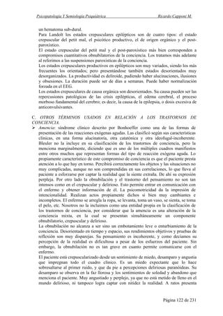 Psicopatología Y Semiología Psiquiátrica Ricardo Capponi M.
Página 122 de 231
un hematoma sub-dural.
Para Landolt los estados crepusculares epilépticos son de cuatro tipos: el estado
crepuscular del petit mal, el psicótico productivo, el de origen orgánico y el post-
paroxístico.
El estado crepuscular del petit mal y el post-paroxístico más bien corresponden a
compromisos cuantitativos obnubilatorios de la conciencia. Los tratamos más adelante
al referimos a las suspensiones paroxísticas de la conciencia.
Los estados crepusculares productivos en epilépticos son muy variados, siendo los más
frecuentes los orientados; pero presentándose también estados desorientados muy
desorganizados. La productividad es deliroide, pudiendo haber alucinaciones, ilusiones
y obsesiones. La duración puede ser de días a semanas. Puede haber normalización
forzada en el EEG.
Los estados crepusculares de causa orgánica son desorientados. Su causa pueden ser las
repercusiones patológicas de las crisis epilépticas, el edema cerebral, el proceso
morboso fundamental del cerebro; es decir, la causa de la epilepsia, o dosis excesiva de
anticonvulsivantes.
C. OTROS TÉRMINOS USADOS EN RELACIÓN A LOS TRASTORNOS DE
CONCIENCIA.
Amencia: síndrome clínico descrito por Bonhoeffer como una de las formas de
presentación de las reacciones exógenas agudas. Las clasificó según sus características
clínicas, en una forma alucinatoria, otra catatónica y otra ideofugal-incoherente.
Bleuler no la incluye en su clasificación de los trastornos de conciencia, pero la
menciona marginalmente, diciendo que es uno de los múltiples cuadros manifiestos
entre otros muchos que representan formas del tipo de reacción exógena aguda. Lo
propiamente característico de este compromiso de conciencia es que el paciente presta
atención a lo que hay en torno. Percibirá correctamente los objetos y las situaciones no
muy complicadas, aunque no son comprendidas en sus correlaciones, lo que lleva al
paciente a esforzarse por captar la realidad que la siente extraña. De ahí su expresión
perpleja. Por otro lado la obnubilación y el trastorno del pensamiento no son tan
intensos como en el crepuscular y delirioso. Esto permite entrar en comunicación con
el enfermo y obtener información de él. La psicomotricidad da la impresión de
intencionalidad. Realizan actos propiamente dichos si bien muy cambiantes e
incompletos. El enfermo se arregla la ropa, se levanta, toma un vaso, se sienta, se toma
el pelo, etc. Nosotros no la incluimos como una entidad propia en la clasificación de
los trastornos de conciencia, por considerar que la amencia es una alteración de la
conciencia mixta, en la cual se presentan simultáneamente un componente
obnubilatorio, crepuscular y delirioso.
La obnubilación no alcanza a ser sino un embotamiento leve o enturbiamiento de la
conciencia. Desorientado en tiempo y espacio, sus rendimientos objetivos y pruebas de
reflexión son muy disparejas. Su pensamiento es incoherente, y como decíamos su
percepción de la realidad es dificultosa a pesar de los esfuerzos del paciente. Sin
embargo, la obnubilación no es tan grave en cuanto permite comunicarse con el
enfermo.
El paciente está crepuscularizado desde un sentimiento de miedo, desamparo y angustia
que impregnan todo el cuadro clínico. Es un miedo expectante que lo hace
sobresaltarse al primer ruido, y que da pie a percepciones deliriosas paranóideas. Su
desamparo se observa en la faz llorosa y los sentimientos de soledad y abandono que
menciona el paciente. Muy angustiado y perplejo, ya que no está metido de lleno en el
mundo delirioso, ni tampoco logra captar con nitidez la realidad. A ratos presenta
 