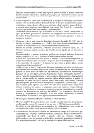 Psicopatología Y Semiología Psiquiátrica Ricardo Capponi M.
Página 124 de 231
hasta esos momentos estaba orientado hacia crisis de angustia neurótica la paciente bruscamente
palidece, la mirada se desorbita, se para de la silla y se aferra a la persona que la entrevista con una
intensa expresión de desamparo y solicitud de ayuda. El estudio ulterior de la paciente aclaró un
Reynaud cerebral.
Estado estuporoso: como bien señala Bleuler, el estupor no constituye un síndrome
unitario sino una forma exterior de manifestación de diversos estados íntimos, como
son apatía en grado máximo, inhibiciones, bloqueos, sobrecogimiento a causa de terror
o angustia, torpor de origen cerebral por diversas causas. Para Bonhoeffer es una de las
formas de presentación de las reacciones exógenas agudas.
No la clasificamos como un tipo de trastorno de conciencia porque consideramos, al
igual que Bleuler, que el estado estuporoso con compromiso de conciencia es una de
las formas de manifestación de un estado delirioso o crepuscular, ya sea en su inicio o
durante su trascurso.
Confusión: esta es una categoría diagnóstica bastante discutida. El CIE-9 aún la
incluye. No aparece mencionada en el DSM III. Este es un término introducido por los
franceses (Chaslin) el año 1895 y que ellos usan indiscriminadamente.
Hablan de episodio confusional, síndrome confusional, confusión aguda, etc. En
términos generales, señala un estado de desorden mental agudo, ya sea funcional u
orgánico.
Lishmann deplora el uso de este término ambiguo para designar todo tipo de estados
orgánicos agudos. CIE9 usa el término confusión en ese sentido abarcativo.
Bleuler le da una connotación más precisa al término: "En la confusión se pierden las
conexiones existentes entre los procesos psíquicos, especialmente por lo que se refiere
a la percepción, el recuerdo y el pensar, sin que surjan a primer plano errores
sensoriales ni de reconocimiento".
A Mayer-Gross le parece "conveniente distinguir los cuadros psicóticos peculiares que
pueden observarse en donde persisten los estados de obnubilación sin pasar al delirio,
pero en los cuales existe un cierto nivel de confusión y desorientación durante largos
periodos. En los casos típicos, la toma de conciencia fluctúa entre grados de menor y
mayor vigilia. El síntoma dominante es la incoherencia del pensamiento, fragmentación
que se extiende a todos los procesos mentales, incluso a la percepción y la acción. En
momentos de mayor lucidez el paciente parece darse cuenta del trastorno. Formula
preguntas por las que manifiesta su desamparo y su perplejidad. `¿Dónde estoy?' `¿Qué
está pasando?' `¿Qué significa todo esto?'. Pero a los pocos minutos vuelve a caer en su
anterior confusión, sus acciones se disgregan, carecen de objetivos, a veces se hacen
repetitivas y el enfermo se expresa con frases fragmentarias. Las alucinaciones, cuando
aparecen, no forman escenas sino que son aisladas". Las descripciones hechas por
Bleuler y Mayer-Gross corresponden a lo que hemos denominado trastornos
obnubilatorios de conciencia, más específicamente embotamientos.
Delirio agudo: término usado como sinónimo de estado delirioso.
Delirium: el DSM III usa este término para connotar todos los trastornos de conciencia
sin distinguirlos entre sí. Es parecido al uso que hace el CIE9 del término confusión.
En clínica se usa habitualmente como sinónimo de estado delirioso, que cuando va
acompañado de temblor distal severo, se le llama delirium tremens.
Estrechamiento de conciencia: alude a una retracción del campo de la conciencia que
queda reducida a un campo sumamente estrecho, comandado desde un estado afectivo
determinado, que lleva al sujeto a cometer actos de violencia, incendios,
exhibicionismo, etc., con amnesia posterior. Correspondería a un estado crepuscular de
leve a mediana intensidad, en el cual no habría gran productividad psicótica.
 