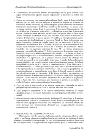 Psicopatología Y Semiología Psiquiátrica Ricardo Capponi M.
Página 125 de 231
Enturbamiento de conciencia: término psicopatológico de uso poco habitual y que
según Bleulerdenomina aquellos estados crepusculares y deliriosos de índole muy
ligera.
Formas de transcurso: este concepto planteado por Bleuler surge de la necesidad de
destacar que no toda psicosis exógena o sintomática implica un trastorno de
conciencia. Bleuler señala que hay estados exógenos que se manifiestan en síndromes
hiperestésico-emocionales o Síndromes amnésticos de Korsakow, los cuales serían
formas de transición hacia o desde el compromiso de conciencia. Sin embargo hoy día
se considera que el síndrome hiperestésico y el Korsakow no son tipos de curso sino
cuadros clínicos auténticos. Quien ha rescatado este concepto en forma brillante según
Alonso Fernández, es Heinrick Wieck, que considera a las formas de trascurso, un
conjunto de alteraciones psíquicas agudas y reversibles, de etiología somática, que no
se acompañan de obnubilación de la conciencia. Wieck los llama síndromes de paso
porque los cuadros clínicos que engloba vienen a ser un puente entre la lucidez y el
compromiso de conciencia. Son el correlato psíquico de un proceso corporal leve,
situado en el momento evolutivo inicial o en el momento de recuperación. Alonso
Fernández cita los siguientes síndromes de paso: "1. Las formas alucinatorias,
paranoide y paranoide-alucinatoria. El delirio esquizomorfo descrito por Janzarick en
los epilépticos pertenece a la forma paranoide-alucinatoria. 2. Las formas afectivas, en
las que pueden prevalecer la indiferencia afectiva, la astenia, la depresión, la euforia, la
irritabilidad o la agresividad. En la práctica abundan mucho. Su etiología más
frecuente corresponde a las enfermedades infecciosas. El cuadro de la confabulación
expansivoeufórica, por ejemplo, aparece a veces inmediatamente después de haberse
extinguido la obnubilación de la conciencia, especialmente en la fiebre tifoidea y en el
tifus exantemático. 3. La forma psicomotora, que oscila entre la pérdida de la iniciativa
y la espontaneidad y la excitación epileptiforme. Una excitación epileptiforme, sin
conciencia ofuscada ni ideas delirantes, según datos de Conrad, aparece a menudo en
las psicosis producidas por isoniazida. 4. La forma amnéstica, que constituye un
auténtico síndrome de Korsakow transitorio. Es frecuente en endocarditis subagudas y
crónicas". Existen una serie de cuadros intermedios. No es fácil hacer el diagnóstico.
Éste se hace más claro, examinando con frecuencia al enfermo y asistiendo a su
evolución hacia el trastorno de conciencia o la normalidad.
Fuga psicogénica: corresponde a los estados crepusculares orientados de origen
psicogénico y clasificados por el DSM Ill entre los trastornos disociativos.
Fuga epiléptica: corresponde a los estados crepusculares orientados de origen
epiléptico, el cual se asocia con frecuencia a lesiones temporales del sistema nervioso
central.
Suspensiones paroxísticas de la conciencia: término genérico con el que se denominan
los trastornos de conciencia a consecuencia de una descarga neuronal epiléptica. Casi
todas las crisis epilépticas transcurren con compromiso de conciencia, excepto las
crisis parciales con sintomatología elemental que excepcionalmente presentan
compromiso de conciencia.
D. ALTERACIONES DEL CICLO SUEÑO-VIGILIA
Mencionamos entre los trastornos de la conciencia las alteraciones del ciclo sueño-
vigilia, ya que lo que más caracteriza el sueño es la suspensión de las funciones de alerta,
reflexión e interioridad de la conciencia. Por otro lado como consecuencia de alteraciones
del ciclo vigilia-sueño se comprometen en mayor o menor grado la capacidad de alerta,
 