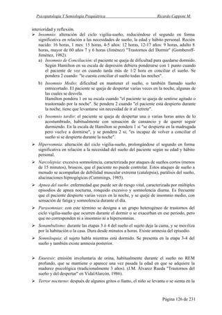 Psicopatología Y Semiología Psiquiátrica Ricardo Capponi M.
Página 126 de 231
interioridad y reflexión.
Insomnio: alteración del ciclo vigilia-sueño, reduciéndose el segundo en forma
significativa en relación a las necesidades de sueño, la edad y hábito personal. Recién
nacido: 16 horas, 1 mes: 15 horas, 4-5 años: 12 horas, 12-17 años: 9 horas, adulto 8
horas, mayor de 60 años 7 y 6 horas (Jiménez) "Trastornos del Dormir" (Gomberoff-
Jiménez, 1982).
a) Insomnio de Conciliación: el paciente se queja de dificultad para quedarse dormido.
Según Hamilton en su escala de depresión debiera ponderarse con 1 punto cuando
el paciente de vez en cuando tarda más de 1/2 hora en conciliar el sueño. Se
pondera 2 cuando: "le cuesta conciliar el sueño todas las noches".
b) Insomnio Medio: dificultad en mantener el sueño, o también llamado sueño
entrecortado. El paciente se queja de despertar varias veces en la noche, algunas de
las cuales se desvela.
Hamilton pondera 1 en su escala cuando "el paciente se queja de sentirse agitado o
trastornado por la noche". Se pondera 2 cuando "el paciente está despierto durante
la noche, tiene que levantarse sin necesidad de ir al retrete".
c) Insomnio tardío: el paciente se queja de despertar una o varias horas antes de lo
acostumbrado, habitualmente con sensación de cansancio y de querer seguir
durmiendo. En la escala de Hamilton se pondera 1 si "se despierta en la madrugada
pero vuelve a dormirse", y se pondera 2 si; "es incapaz de volver a conciliar el
sueño si se despierta durante la noche".
Hipersomnia: alteración del ciclo vigilia-sueño, prolongándose el segundo en forma
significativa en relación a la necesidad del sueño del paciente según su edad y hábito
personal.
Narcolepsia: excesiva somnolencia, caracterizada por ataques de sueños cortos (menos
de 15 minutos), bruscos, que el paciente no puede controlar. Estos ataques de sueño a
menudo se acompañan de debilidad muscular extrema (catalepsia), parálisis del sueño,
alucinaciones hipnogógicas (Cummings, 1985).
Apnea del sueño: enfermedad que puede ser de riesgo vital, caracterizada por múltiples
episodios de apnea nocturna, ronquido excesivo y somnolencia diurna. Es frecuente
que el paciente despierte varias veces en la noche, y se queje de insomnio medio, con
sensación de fatiga y somnolencia durante el día.
Parasomnias: con este término se designa a un grupo heterogéneo de trastornos del
ciclo vigilia-sueño que ocurren durante el dormir o se exacerban en ese periodo, pero
que no corresponden ni a insomnio ni a hipersomnias.
Sonambulismo: durante las etapas 3 ó 4 del sueño el sujeto deja la cama, y se moviliza
por la habitación o la casa. Dura desde minutos a horas. Existe amnesia del episodio.
Somniloquia: el sujeto habla mientras está dormido. Se presenta en la etapa 3-4 del
sueño y también existe amnesia posterior.
Enuresis: emisión involuntaria de orina, habitualmente durante el sueño no REM
profundo, que se mantiene o aparece una vez pasada la edad en que se adquiere la
madurez psicológica (tradicionalmente 3 años). (J.M. Álvarez Rueda "Trastornos del
sueño y del despertar" en VidalAlarcón, 1986).
Terror nocturno: después de algunos gritos o llanto, el niño se levanta o se sienta en la
 