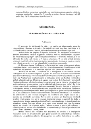 Psicopatología Y Semiología Psiquiátrica Ricardo Capponi M.
Página 127 de 231
cama mostrándose claramente perturbado, con manifestaciones de angustia, midriasis,
taquipnea, taquicardia y sudoración. El episodio se produce durante las etapas 3 a 4 del
sueño, dura 5 a 10 minutos, con amnesia posterior.
INTELIGENCIA
2.b. PSICOLOGÍA DE LA INTELIGENCIA
A. Concepto
El concepto de inteligencia ha sido y es motivo de discrepancias entre los
psicopatólogos. Haremos referencia a las definiciones que más han contribuido a ir
perfilando un concepto que a nuestro juicio ayuda a entender y medir esta capacidad.
William Stern nos propone la siguiente definición: "La inteligencia es la facultad
personal de adaptarse a nuevas exigencias, utilizando para ello adecuadamente las pautas
del pensar de que disponga". Stern subraya tres elementos: 1. la facultad personal, 2. el uso
adecuado de pautas del pensar, y 3. nuevas exigencias. O sea una aptitud personal
solamente medible frente a situaciones que no sean rutinarias sino nuevas y que su mejor o
peor calidad se muestra en el uso adecuado del pensamiento como medio.
O. Lipmann plantea "Inteligencia es la facultad de captar objetivamente ciertos
contenidos dados y elaborados con sujeción a determinadas metas". Para Lipmann lo que
Stern llama uso adecuado, es la "captación objetiva" y la "elaboración metódica".
Wechsler en su obra "La medición de la inteligencia en los adultos" escribe:
"Inteligencia es la facultad compuesta o global del individuo de actuar adecuadamente,
pensar razonablemente y relacionarse efectivamente con su mundo circundante". El aporte
nuevo de Wechsler está en el considerar la inteligencia como una facultad compuesta o
global, señalando acá una diferencia de aspecto en el sentido de lo funcional y estructural.
Según consideremos a la inteligencia en forma funcional -por su efecto- o estructural -por
su forma interna-, se nos aparece en el sentido indicado (compuesta o global). Es global
porque caracteriza la conducta del individuo como todo. Wechsler dice que la inteligencia
es compuesta porque la investigación reciente ha podido aislar una serie de factores de
inteligencia que son independientes. O sea que compuesta no quiere decir que la inteligen-
cia es una combinación sumativa de determinadas habilidades individuales. Los resultados
de rendimiento de una conducta inteligente no constituyen una simple función de la
cantidad de habilidades especiales. Por lo tanto, el exceso en determinada habilidad,
colabora relativamente poco en la conducta inteligente tomada en general. Sin duda, la
memoria como función accesoria es de significativa importancia para el dominio de ciertas
situaciones vitales. Pero más allá de cierto punto ya no aportará gran cosa. Lo mismo
sucede por ejemplo con el pensar lógico. Podemos resumir lo anterior diciendo que el
efecto óptimo de las funciones individuales es determinado por la configuración formal
que las abarca (HeinzRolf Lückert, 1965).
Hemos señalado los conceptos más relevantes en relación a la inteligencia.
Revisemos ahora los procedimientos para poder evaluar esta capacidad que llamamos
inteligencia. Los podemos reducir a dos categorías: los análisis factoriales y los análisis
 