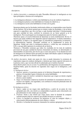 Psicopatología Y Semiología Psiquiátrica Ricardo Capponi M.
Página 128 de 231
descriptivos.
I. Análisis factoriales: a comienzos de siglo Thorndike diferenció la inteligencia en tres
tipos principales o factores de la inteligencia:
1. La inteligencia abstracta o verbal como habilidad en el uso de símbolos lingüísticos.
2. La inteligencia práctica como habilidad en el manejo de objetivos; y
3. La inteligencia social como habilidad en el trato con la gente.
Spearman plantea que las facultades intelectuales deben ser comprendidas como función
de dos factores. De un factor general que es común a todas las facultades, y de un factor
especial (o específico), que sirve de base a cada facultad individual. Correlacionando
una gran cantidad de tests, confirmó la existencia de un factor general g en la
inteligencia. Pero no prosiguió sus investigaciones para los factores específicos s.
Thurstone opuso a la teoría bifactorial de Spearman su teoría multifactorial. De los 13
factores que pudo establecer han adquirido especial importancia: el talento matemático,
el lingüístico, el lógico y en segundo lugar, la velocidad de comprensión, la memoria y
la representación espacial. Alexander confirmó en lo fundamental la teoría de
Spearman. Señaló que entre la inteligencia práctica y verbal hay una correlación de
0,50, o sea que debe suponerse la existencia de un factor g.
Thomson y Thorndike sostienen que todos los resultados de los tests de medición
provienen de una gran cantidad de factores elementales de talento, no determinados ni
determinables con precisión, pero de los que se usan unos pocos. O sea durante los tests
de inteligencia no sabemos hasta qué punto las etapas individuales captan la inteligencia
general y hasta qué otro los factores específicos.
II. Análisis descriptivo: desde este punto de vista se puede demostrar la existencia de
importantes rasgos de conducta inteligente y talentosa que tienen especial relevancia en
la práctica vital, y que van más allá de los planteados por el análisis factorial.
Heins-Rolf Luckert cita en su texto "La problemática del diagnóstico de personalidad" a
Siegfried Behn, quien ha descrito los siguientes diez rasgos de la inteligencia y del
talento:
A. Inteligencia táctica:
1. Sapiente: gracias a la paciencia puesta en la laboriosa búsqueda de experiencias y
gracias a la tenacidad, lograr el dominio de ciertas habilidades.
2. Múltiple: capaz de resolver variedad de situaciones que exigen un talento original
directo y juicio maduro.
3. Sagaz: en situaciones sorpresivas localizar de inmediato la circunstancia decisiva y
resolver con rapidez, con seguridad y con confianza la situación planteada tanto de
palabra como de hecho.
B. Inteligencia teórica:
4. Seguro: captar en sus rasgos más significativos, a partir de un punto de vista
apropiado para ello, una misión ya comprendida en general, para solucionarla con
procedimientos lo más simple que sea posible.
5. Prudente: frente a una misión que exige juicio, tener la facultad de comparar
valorativamente todos los aspectos que puedan favorecer su solución.
6. Crítico: la facultad de reconocer sin prejuicios el valor de cualquier objeto, y
seleccionarlo diferenciadamente de otros objetos y valores.
7. Metódico: la facultad de reconocer claramente los caminos apropiados para la solu-
 