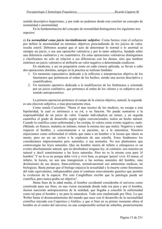 Psicopatología Y Semiología Psiquiátrica Ricardo Capponi M.
Página 13 de 231
sentido descriptivo Jaspersiano, y por ende no podemos desde este concluir un concepto de
normalidad o anormalidad.
En la fundamentacion del concepto de normalidad distinguimos los siguientes tres
aspectos:
a) La normalidad coma juicio inevitablemente subjetivo: Como hemos visto el esfuerzo
por definir la anormalidad en terminos objetivos prescindiendo de los juicios de valor,
resulta esteril. Debemos aceptar que el acto de determinar lo normal o lo anormal es
siempre un juicio, o sea una operaci6n valorativa y por lo tanto subjetiva, fundada sobre
una diferencia cualitativa y no cuantitativa. En estas operaciones valorativas distinguimos
y clasificamos no solo en relacion a sus diferencias con los demas, sino que tambien
emitimos un juicio valorativo al atribuirle un valor negativo a determinada condicion.
En medicina, y asi en psiquiatria como en cada ciencia aplicada, se llevan a cabo
dos operaciones distintas, aunque en la practica se realizan fundidas:
1. Un momento especulativo dedicado a la reflexion e interpretacion objetiva de los
fenomenos que pertenecen al orden de los hechos, siendo una accion descriptiva y
cuantificadora.
2. Un momento operativo dedicado a la modificacion de los fen6menos y orientado
por un juicio cualitativo, que pertenece al orden de los valores y es subjetivo en el
sentido antropocentrico.
La primera operacion pertenece al campo de la ciencia objetiva, natural; la segunda
es una eleccion subjetiva, o mas precisamente etica.
Como senala Cuzzolaro: "Hasta el mas tecnico de los medicos, no escapa a esta
bipolaridad, la cual es intrinseca a su rol, a su funcion. No puede sustraerse a la
responsabilidad de un juicio de valor. Cuando individualiza un tumor, y en seguida
cuantifica el grado de desarrollo segrin reglas convencionales, realza un hecho natural.
Cuando lo cualifica como enfermedad y los extirpa, lo valora como evento negativo, malo.
(Malade, en frances, malattia en italiano, tienen la misma raiz que malo). Negativo y malo
respecto al hombre, y concretamente a su paciente, no a la naturaleza. Nosotros
enjuiciamos como enfermedad el infarto que mata a un hombre o la locura que altera su
mente, pero no asi un ciclon o la explosion de una estrella. Estos fendmenos los
consideramos impresionantes pero naturales, o sea normales. No nos planteamos que
contravengan las leyes naturales. Que un hombre muera de infarto o enloquezca es un
evento absolutamente natural, que no desobedece ninguna ley; al contrario, nos muestra un
natural y docil sometimiento a las leyes naturales. Pero no es la misma cosa para 'el
hombre'. Y no lo es no porque debe vivir y vivir bien, es porque 'quiere' vivir. El tumor, el
infarto, la locura, no son una transgresion a las normas naturales del hombre, sino
desilusiones de sus deseos. Sano-enfermo, normal-anormal son antinomias medicas, no
biologicas. Basta pensar que el biologo enjuicia la sexualidad y la muerte como fenomenos
del todo equivalentes, indispensables para el continuo renovamiento genetico que permite
la evolucion de la especie. Por esto Canghilhem escribe que la patologia puede ser
cientifica, pero nunca podra ser objetiva".
Hasta fines de la edad media, el hombre occidental consideraba el universo como
construido para sus fines, en una vision encantada donde todo era para y por el hombre,
ilusion narcisista antropocentrica de la realidad, que llegaba a concebir la enfermedad
como tal para el hombre y no para la naturaleza. Todo esto mediatizado por Dios. Lo que
Weber llama el desencantamiento del mundo que nace con el desarrollo de la racionalidad
cientifica iniciada con Copernico y Galileo, y que si bien en su primer momento ubica al
hombre en el centro del universo, en una comprensible actitud de soberbia, posteriormente
 