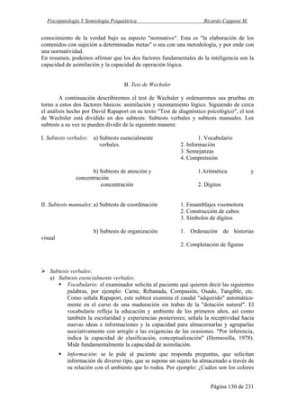 Psicopatología Y Semiología Psiquiátrica Ricardo Capponi M.
Página 130 de 231
conocimiento de la verdad bajo su aspecto "normativo". Esta es "la elaboración de los
contenidos con sujeción a determinadas metas" o sea con una metodología, y por ende con
una normatividad.
En resumen, podemos afirmar que los dos factores fundamentales de la inteligencia son la
capacidad de asimilación y la capacidad de operación lógica.
B. Test de Wechsler
A continuación describiremos el test de Wechsler y ordenaremos sus pruebas en
torno a estos dos factores básicos: asimilación y razonamiento lógico. Siguiendo de cerca
el análisis hecho por David Rapaport en su texto "Test de diagnóstico psicológico", el test
de Wechsler está dividido en dos subtests: Subtests verbales y subtests manuales. Los
subtests a su vez se pueden dividir de la siguiente manera:
I. Subtests verbales: a) Subtests esencialmente 1. Vocabulario
verbales. 2. Información
3. Semejanzas
4. Comprensión
b) Subtests de atención y 1.Aritmética y
concentración
concentración 2. Dígitos
II. Subtests manuales: a) Subtests de coordinación 1. Ensamblajes visomotora
2. Construcción de cubos
3. Símbolos de dígitos
b) Subtests de organización 1. Ordenación de historias
visual
2. Completación de figuras
Subtests verbales:
a) Subtests esencialmente verbales:
Vocabulario: el examinador solicita al paciente qué quieren decir las siguientes
palabras, por ejemplo: Carne, Rebanada, Compasión, Osado, Tangible, etc.
Como señala Rapaport, este subtest examina el caudal "adquirido" automática-
mente en el curso de una maduración sin trabas de la "dotación natural". El
vocabulario refleja la educación y ambiente de los primeros años, así como
también la escolaridad y experiencias posteriores; señala la receptividad hacia
nuevas ideas e informaciones y la capacidad para almacernarlas y agruparlas
asociativamente con arreglo a las exigencias de las ocasiones. "Por inferencia,
indica la capacidad de clasificación, conceptualización" (Hermosilla, 1978).
Mide fundamentalmente la capacidad de asimilación.
Información: se le pide al paciente que responda preguntas, que solicitan
información de diverso tipo, que se supone un sujeto ha almacenado a través de
su relación con el ambiente que lo rodea. Por ejemplo: ¿Cuáles son los colores
 