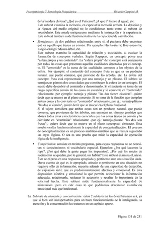 Psicopatología Y Semiología Psiquiátrica Ricardo Capponi M.
Página 131 de 231
de la bandera chilena? ¿Qué es el Vaticano? ¿A que t° hierve el agua?, etc.
Este subtest examina la memoria, en especial la memoria remota. La dotación y
la riqueza del medio original no lo condicionan tanto como el subtest de
vocabulario. Éste puede enriquecerse mediante la instrucción y la experiencia.
Este subtest también mide fundamentalmente la capacidad de asimilación.
Semejanzas: de dos palabras relacionadas entre sí, el paciente debe encontrar
qué es aquello que tienen en común. Por ejemplo: Hacha-sierra; Huevosemilla;
Elogio-castigo; Mosca-árbol, etc.
Este subtest examina la capacidad de relación y asociación, al evaluar la
formación de conceptos verbales. Según Rapaport, un concepto posee una
"esfera propia y un contenido". La "esfera propia" del concepto está compuesta
por todas las cosas que presentan aquellas cualidades denotadas por el concep-
to. El "contenido" es la suma de las cualidades comunes a los objetos de la
esfera. Por ejemplo: el contenido del concepto fruta es que es un producto
natural, que puede comerse, que proviene de los árboles, etc. La esfera del
concepto fruta está representado por una naranja y un plátano. El subtest de
semejanzas plantea dos cosas dadas que constituyen la esfera de un concepto. El
sujeto debe descubrir el contenido y denominarlo. Si el paciente se toma de un
rasgo específico común de las cosas en cuestión y lo convierte en "contenido"
relacionante, por ejemplo: naranja y plátano "las dos tienen cáscaras", quiere
decir que se mueve en el plano concreto. Si se toma de la función que cumplen
ambas cosas y la convierte en "contenido" relacionante, por ej.: naranja-plátano
"las dos se comen", quiere decir que se mueve en el plano funcional.
Si el sujeto considera que ambas cosas son un producto natural, que puede
comerse, que provienen de los árboles, usa entonces un término genérico que
abarca todas estas características esenciales que las cosas tienen en común y lo
convierte en "contenido" relacionante -por ej.: naranja-plátano "las dos son
frutas"-, quiere decir que se mueve en el plano conceptual abstracto. Esta
prueba evalúa fundamentalmente la capacidad de conceptualización. El proceso
de conceptualización es un proceso analítico-sintético que se realiza siguiendo
las leyes lógicas. O sea es una prueba que mide la capacidad de operación
lógica de la inteligencia.
Comprensión: consiste en treinta preguntas, para cuyas respuestas no se necesi-
tan ni conocimientos ni vocabulario especial. Ejemplos: ¿Por qué lavamos la
ropa?, ¿Por qué debe la gente pagar los impuestos?, ¿Por qué los sordos de
nacimiento se quedan, por lo general, sin hablar? Este subtest examina el juicio.
Éste se expresa en una respuesta apropiada y pertinente ante una situación dada.
Darse cuenta de qué es lo apropiado, atinado o pertinente en una situación no
requiere sólo de información; necesita además de una capacidad de detección,
de captación sutil, que es predominantemente afectiva y emocional. Es esta
disposición afectiva y emocional la que permite seleccionar la información
adecuada, relacionarla, rechazar lo accesorio y resaltar lo importante de la
solicitud hecha. Este subtest mide fundamentalmente la capacidad de
asimilación, pero en este caso lo que podríamos denominar asimilación
emocional más que intelectual.
b) Subtests de atención y concentración: estos 2 subtests no los describiremos acá, ya
que si bien son indispensables para un buen funcionamiento de la inteligencia, la
atención y la concentración las tratamos en un capítulo aparte.
 