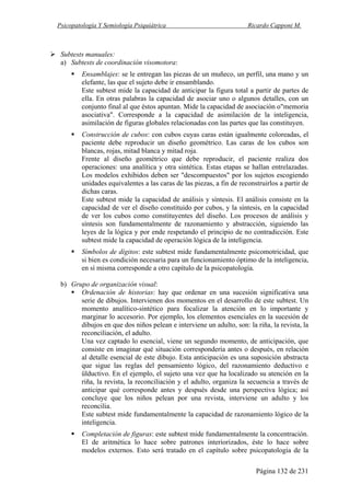 Psicopatología Y Semiología Psiquiátrica Ricardo Capponi M.
Página 132 de 231
Subtests manuales:
a) Subtests de coordinación visomotora:
Ensamblajes: se le entregan las piezas de un muñeco, un perfil, una mano y un
elefante, las que el sujeto debe ir ensamblando.
Este subtest mide la capacidad de anticipar la figura total a partir de partes de
ella. En otras palabras la capacidad de asociar uno o algunos detalles, con un
conjunto final al que éstos apuntan. Mide la capacidad de asociación o"memoria
asociativa". Corresponde a la capacidad de asimilación de la inteligencia,
asimilación de figuras globales relacionadas con las partes que las constituyen.
Construcción de cubos: con cubos cuyas caras están igualmente coloreadas, el
paciente debe reproducir un diseño geométrico. Las caras de los cubos son
blancas, rojas, mitad blanca y mitad roja.
Frente al diseño geométrico que debe reproducir, el paciente realiza dos
operaciones: una analítica y otra sintética. Estas etapas se hallan entrelazadas.
Los modelos exhibidos deben ser "descompuestos" por los sujetos escogiendo
unidades equivalentes a las caras de las piezas, a fin de reconstruirlos a partir de
dichas caras.
Este subtest mide la capacidad de análisis y síntesis. El análisis consiste en la
capacidad de ver el diseño constituido por cubos, y la síntesis, en la capacidad
de ver los cubos como constituyentes del diseño. Los procesos de análisis y
síntesis son fundamentalmente de razonamiento y abstracción, siguiendo las
leyes de la lógica y por ende respetando el principio de no contradicción. Este
subtest mide la capacidad de operación lógica de la inteligencia.
Símbolos de dígitos: este subtest mide fundamentalmente psicomotricidad, que
si bien es condición necesaria para un funcionamiento óptimo de la inteligencia,
en sí misma corresponde a otro capítulo de la psicopatología.
b) Grupo de organización visual:
Ordenación de historias: hay que ordenar en una sucesión significativa una
serie de dibujos. Intervienen dos momentos en el desarrollo de este subtest. Un
momento analítico-sintético para focalizar la atención en lo importante y
marginar lo accesorio. Por ejemplo, los elementos esenciales en la sucesión de
dibujos en que dos niños pelean e interviene un adulto, son: la riña, la revista, la
reconciliación, el adulto.
Una vez captado lo esencial, viene un segundo momento, de anticipación, que
consiste en imaginar qué situación correspondería antes o después, en relación
al detalle esencial de este dibujo. Esta anticipación es una suposición abstracta
que sigue las reglas del pensamiento lógico, del razonamiento deductivo e
ülductivo. En el ejemplo, el sujeto una vez que ha localizado su atención en la
riña, la revista, la reconciliación y el adulto, organiza la secuencia a través de
anticipar qué corresponde antes y después desde una perspectiva lógica; así
concluye que los niños pelean por una revista, interviene un adulto y los
reconcilia.
Este subtest mide fundamentalmente la capacidad de razonamiento lógico de la
inteligencia.
Completación de figuras: este subtest mide fundamentalmente la concentración.
El de aritmética lo hace sobre patrones interiorizados, éste lo hace sobre
modelos externos. Esto será tratado en el capítulo sobre psicopatología de la
 