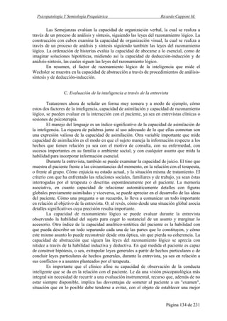 Psicopatología Y Semiología Psiquiátrica Ricardo Capponi M.
Página 134 de 231
Las Semejanzas evalúan la capacidad de organización verbal, la cual se realiza a
través de un proceso de análisis y síntesis, siguiendo las leyes del razonamiento lógico. La
construcción con cubos examina la capacidad de organización visual, la cual se realiza a
través de un proceso de análisis y síntesis siguiendo también las leyes del razonamiento
lógico. La ordenación de historias evalúa la capacidad de abocarse a lo esencial, como de
imaginar soluciones hipotéticas, midiendo así la capacidad de deducción-inducción y de
análisis-síntesis, las cuales siguen las leyes del razonamiento lógico.
En resumen, el factor de razonamiento lógico de la inteligencia que mide el
Wechsler se muestra en la capacidad de abstracción a través de procedimientos de análisis-
síntesis y de deducción-inducción.
C. Evaluación de la inteligencia a través de la entrevista
Trataremos ahora de señalar en forma muy somera y a modo de ejemplo, cómo
estos dos factores de la inteligencia, capacidad de asimilación y capacidad de razonamiento
lógico, se pueden evaluar en la interacción con el paciente, ya sea en entrevistas clínicas o
sesiones de psicoterapia.
El manejo del lenguaje es un índice significativo de la capacidad de asimilación de
la inteligencia. La riqueza de palabras junto al uso adecuado de lo que ellas connotan son
una expresión valiosa de la capacidad de asimilación. Otra variable importante que mide
capacidad de asimilación es el modo en que el sujeto maneja la información respecto a los
hechos que tienen relación ya sea con el motivo de consulta, con su enfermedad, con
sucesos importantes en su familia o ambiente social, y con cualquier asunto que mida la
habilidad para incorporar información esencial.
Durante la entrevista, también se puede examinar la capacidad de juicio. El tino que
muestra el paciente frente a las circunstancias del momento, en la relación con el terapeuta,
o frente al grupo. Cómo enjuicia su estado actual, y la situación misma de tratamiento. El
criterio con que ha enfrentado las relaciones sociales, familiares y de trabajo, ya sean éstas
interrogadas por el terapeuta o descritas espontáneamente por el paciente. La memoria
asociativa, en cuanto capacidad de relacionar automáticamente detalles con figuras
globales previamente asimiladas y viceversa, se puede apreciar en el desarrollo de las ideas
del paciente. Cómo una pregunta o un recuerdo, lo lleva a comunicar un todo importante
en relación al objetivo de la entrevista. O, al revés, cómo desde una situación global asocia
detalles significativos cuya precisión resulta importante.
La capacidad de razonamiento lógico se puede evaluar durante la entrevista
observando la habilidad del sujeto para coger lo sustancial de un asunto y marginar lo
accesorio. Otro índice de la capacidad analítico-sintética del paciente es la habilidad con
que pueda describir un todo separando cada una de las partes que lo constituyen, y cómo
este mismo asunto lo puede reconstruir desde otra óptica, sin que pierda su coherencia. La
capacidad de abstracción que siguen las leyes del razonamiento lógico se aprecia con
nitidez a través de la habilidad inductiva y deductiva. En qué medida el paciente es capaz
de construir hipótesis, o sea, extrapolar leyes generales a partir de hechos particulares o de
concluir leyes particulares de hechos generales, durante la entrevista, ya sea en relación a
sus conflictos o a asuntos planteados por el terapeuta.
Es importante que el clínico afine su capacidad de observación de la conducta
inteligente que se da en la relación con el paciente. Le da una visión psicopatológica más
integral sin necesidad de recurrir a una evaluación instrumental, recurso que, además de no
estar siempre disponible, implica las desventajas de someter al paciente a un "examen",
situación que en lo posible debe tenderse a evitar, con el objeto de establecer una mejor
 