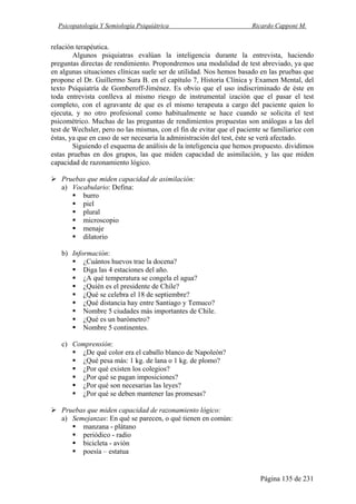 Psicopatología Y Semiología Psiquiátrica Ricardo Capponi M.
Página 135 de 231
relación terapéutica.
Algunos psiquiatras evalúan la inteligencia durante la entrevista, haciendo
preguntas directas de rendimiento. Propondremos una modalidad de test abreviado, ya que
en algunas situaciones clínicas suele ser de utilidad. Nos hemos basado en las pruebas que
propone el Dr. Guillermo Sura B. en el capítulo 7, Historia Clínica y Examen Mental, del
texto Psiquiatría de Gomberoff-Jiménez. Es obvio que el uso indiscriminado de éste en
toda entrevista conlleva al mismo riesgo de instrumental ización que el pasar el test
completo, con el agravante de que es el mismo terapeuta a cargo del paciente quien lo
ejecuta, y no otro profesional como habitualmente se hace cuando se solicita el test
psicométrico. Muchas de las preguntas de rendimientos propuestas son análogas a las del
test de Wechsler, pero no las mismas, con el fin de evitar que el paciente se familiarice con
éstas, ya que en caso de ser necesaria la administración del test, éste se verá afectado.
Siguiendo el esquema de análisis de la inteligencia que hemos propuesto. dividimos
estas pruebas en dos grupos, las que miden capacidad de asimilación, y las que miden
capacidad de razonamiento lógico.
Pruebas que miden capacidad de asimilación:
a) Vocabulario: Defina:
burro
piel
plural
microscopio
menaje
dilatorio
b) Información:
¿Cuántos huevos trae la docena?
Diga las 4 estaciones del año.
¿A qué temperatura se congela el agua?
¿Quién es el presidente de Chile?
¿Qué se celebra el 18 de septiembre?
¿Qué distancia hay entre Santiago y Temuco?
Nombre 5 ciudades más importantes de Chile.
¿Qué es un barómetro?
Nombre 5 continentes.
c) Comprensión:
¿De qué color era el caballo blanco de Napoleón?
¿Qué pesa más: 1 kg. de lana o 1 kg. de plomo?
¿Por qué existen los colegios?
¿Por qué se pagan imposiciones?
¿Por qué son necesarias las leyes?
¿Por qué se deben mantener las promesas?
Pruebas que miden capacidad de razonamiento lógico:
a) Semejanzas: En qué se parecen, o qué tienen en común:
manzana - plátano
periódico - radio
bicicleta - avión
poesía – estatua
 