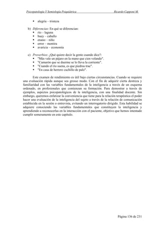 Psicopatología Y Semiología Psiquiátrica Ricardo Capponi M.
Página 136 de 231
alegría – tristeza
b) Diferencias: En qué se diferencian:
río – laguna
buey – caballo
enano – niño
error – mentira
avaricia – economía
c) Proverbios: ¿Qué quiere decir la gente cuando dice?:
"Más vale un pájaro en la mano que cien volando".
"Camarón que se duerme se lo lleva la corriente".
"Cuando el río suena, es que piedras trae".
"En casa de herrero cuchillo de palo".
Este examen de rendimiento es útil bajo ciertas circunstancias. Cuando se requiere
una evaluación rápida aunque sea grosso modo. Con el fin de adquirir cierta destreza y
familiaridad con las variables fundamentales de la inteligencia a través de un esquema
ordenado, en profesionales que comienzan su formación. Para demostrar a través de
ejemplos, aspectos psicopatológicos de la inteligencia, con una finalidad docente. Sin
embargo, queremos enfatizar la conveniencia que tiene para la relación terapéutica el poder
hacer una evaluación de la inteligencia del sujeto a través de la relación de comunicación
establecida en la sesión o entrevista, evitando un interrogatorio dirigido. Esta habilidad se
adquiere conociendo las variables fundamentales que constituyen la inteligencia y
aprendiendo a reconocerlas en la interacción con el paciente, objetivo que hemos intentado
cumplir someramente en este capítulo.
 