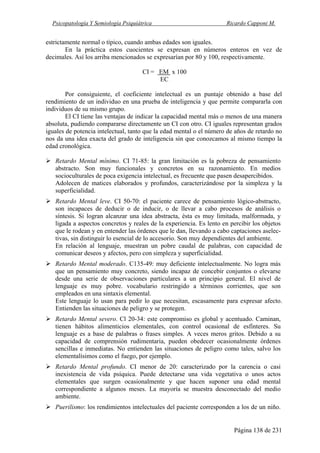 Psicopatología Y Semiología Psiquiátrica Ricardo Capponi M.
Página 138 de 231
estrictamente normal o típico, cuando ambas edades son iguales.
En la práctica estos cuocientes se expresan en números enteros en vez de
decimales. Así los arriba mencionados se expresarían por 80 y 100, respectivamente.
CI = EM x 100
EC
Por consiguiente, el coeficiente intelectual es un puntaje obtenido a base del
rendimiento de un individuo en una prueba de inteligencia y que permite compararla con
individuos de su mismo grupo.
El CI tiene las ventajas de indicar la capacidad mental más o menos de una manera
absoluta, pudiendo compararse directamente un CI con otro. CI iguales representan grados
iguales de potencia intelectual, tanto que la edad mental o el número de años de retardo no
nos da una idea exacta del grado de inteligencia sin que conozcamos al mismo tiempo la
edad cronológica.
Retardo Mental mínimo. CI 71-85: la gran limitación es la pobreza de pensamiento
abstracto. Son muy funcionales y concretos en su razonamiento. En medios
socioculturales de poca exigencia intelectual, es frecuente que pasen desapercibidos.
Adolecen de matices elaborados y profundos, caracterizándose por la simpleza y la
superficialidad.
Retardo Mental leve. CI 50-70: el paciente carece de pensamiento lógico-abstracto,
son incapaces de deducir o de inducir, o de llevar a cabo procesos de análisis o
síntesis. Si logran alcanzar una idea abstracta, ésta es muy limitada, malformada, y
ligada a aspectos concretos y reales de la experiencia. Es lento en percibir los objetos
que le rodean y en entender las órdenes que le dan, llevando a cabo captaciones aselec-
tivas, sin distinguir lo esencial de lo accesorio. Son muy dependientes del ambiente.
En relación al lenguaje, muestran un pobre caudal de palabras, con capacidad de
comunicar deseos y afectos, pero con simpleza y superficialidad.
Retardo Mental moderado. C135-49: muy deficiente intelectualmente. No logra más
que un pensamiento muy concreto, siendo incapaz de concebir conjuntos o elevarse
desde una serie de observaciones particulares a un principio general. El nivel de
lenguaje es muy pobre. vocabulario restringido a términos corrientes, que son
empleados en una sintaxis elemental.
Este lenguaje lo usan para pedir lo que necesitan, escasamente para expresar afecto.
Entienden las situaciones de peligro y se protegen.
Retardo Mental severo. Cl 20-34: este compromiso es global y acentuado. Caminan,
tienen hábitos alimenticios elementales, con control ocasional de esfínteres. Su
lenguaje es a base de palabras o frases simples. A veces meros gritos. Debido a su
capacidad de comprensión rudimentaria, pueden obedecer ocasionalmente órdenes
sencillas e inmediatas. No entienden las situaciones de peligro como tales, salvo los
elementalísimos como el fuego, por ejemplo.
Retardo Mental profundo. CI menor de 20: caracterizado por la carencia o casi
inexistencia de vida psíquica. Puede detectarse una vida vegetativa o unos actos
elementales que surgen ocasionalmente y que hacen suponer una edad mental
correspondiente a algunos meses. La mayoría se muestra desconectado del medio
ambiente.
Puerilismo: los rendimientos intelectuales del paciente corresponden a los de un niño.
 