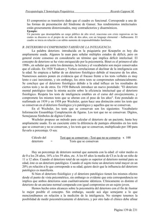 Psicopatología Y Semiología Psiquiátrica Ricardo Capponi M.
Página 139 de 231
El compromiso es transitorio dado que el cuadro es funcional. Corresponde a una de
las formas de presentación del Síndrome de Ganser. Sus rendimientos intelectuales
están groseramente distorsionados, muy contradictorios y disarmónicos.
Ejemplo:
Un paciente que desempeñaba un cargo público de alto nivel, reacciona con crisis regresivas en las
cuales su discurso es el propio de un niño de dos años, con un lenguaje elemental ~ balbuceante. El
cuadro se inicia en relación a un súbito aumento de responsabilidades familiares.
B. DETERIORO O COMPROMISO TARDÍO DE LA INTELIGENCIA.
La palabra deterioro. introducida en la psiquiatría por Kraepelin es hoy día
ampliamente usada. Algunos la usan para señalar múltiples estados de déficit, pero en
general existe consenso en considerarlo un término que implica déficit intelectual. El
concepto de deterioro se ha visto enriquecido por la psicometría. Binet es el primero-el año
1908-, en señalar que entre los dementes, la lectura y el vocabulario son mejor conservados
que el cálculo. En 1920 Yoakum y Yerkes correlacionan el declinar de la inteligencia con
la edad. Se empieza a hablar de un deterioro fisiológico debido al trascurso de los años.
Numerosos autores ponen en evidencia que el fracaso frente a los tests verbales es muy
lento o casi inexistente, y sin embargo, los otros tests se comprometen substancialmente.
Se concluye que el deterioro fisiológico debido a la edad influye en los resultados de
ciertos tests y no de otros. En 1930 Babcock introduce un nuevo postulado: "El deterioro
mental patológico tiene la misma acción sobre la eficiencia intelectual que el deterioro
fisiológico. Respeta los tests de inteligencia estables en el curso del envejecimiento, y
compromete los mismos tests que se alteran con el peso de los años". Este postulado es
reafirmado en 1939 y en 1958 por Wechsler, quien hace una distinción entre los tests que
se conservan en el deterioro fisiológico y/o patológico y aquellos que no se conservan.
En el Wechsler, los tests que se conservan son los siguientes: Vocabulario
Información Ensamblaje Completación de figuras. Los test que no se conservan: Dígitos,
Semejanzas Símbolos de dígitos Cubos
Wechsler propuso un método para calcular el deterioro de un paciente, hasta hoy
ampliamente usado. Es un cuociente entre la diferencia de puntajes obtenidos en los tests
que se conservan y no se conservan, y los tests que se conservan, multiplicado por 100 para
llevarlo a porcentaje. O sea:
Cálculo del Test que se conservan - Test que no se conserva x 100
deterioro = Tests que se conservan
Hay un porcentaje de deterioro normal que aumenta con la edad: el valor medio es
de 0 a los 24 años, 16% a los 59 años, etc. A los 65 años la media de CI es la de un niño de
11 a 12 años. Cuando el deterioro total de un sujeto es superior al deterioro normal para su
edad, éste es un deterioro patológico. Cuando el sujeto tiene un deterioro total mayor en un
20% en relación a lo que corresponde a su edad, quiere decir que la influencia del deterioro
patológico es manifiesta.
Si bien el deterioro fisiológico y el deterioro patológico tienen los mismos efectos
desde el punto de vista psicométrico, sin embargo es evidente que esta correspondencia no
implica que ambos deterioros sean cualitativamente idénticos. Clínicamente es distinto el
deterioro de un anciano normal comparado con igual compromiso en un sujeto joven.
Hemos hecho estos alcances sobre la psicometría del deterioro con el fin de ilustrar
lo mejor posible el concepto. Sin embargo, sucede acá algo semejante a lo que
mencionábamos en relación a la medición de la inteligencia. No siempre tenemos la
posibilidad de medir psicométricamente el deterioro, y por otro lado el clínico debe afinar
 
